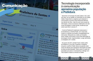 GovernoPauloAlexandre
Barbosa•2013/2020 321
Comunicação
Aproximar os munícipes do poder público e dar, cada
vez mais, voz ao cidadão na construção de uma cidade
melhor. Esses foram os objetivos que nortearam a
comunicação do governo Paulo Alexandre Barbosa
nos últimos oito anos. Além de criar novos canais de
informação, a área se incorporou totalmente à era das
novas tecnologias e mídias sociais, tendências que
vieram para ficar no século 21.
O site da Prefeitura foi totalmente restruturado e
se transformou no Santos Portal, com visual mais
moderno e interface que facilita a navegabilidade dos
internautas. Adequando-se a todas as inovações,
foram criadas novas áreas e houve total adequação às
tecnologias móveis- responsividade, ou seja, permitindo
a navegação com o celular.
Em janeiro de 2013, também foram criados perfis
da Prefeitura no YouTube, Facebook e Instagram,
enquanto o perfil do Twitter deixou de apenas conter
avisos de trânsito para apresentar informações de todas
as áreas da Administração. Todos caíram no gosto da
população que passou a acompanhar e interagir com
mais rapidez a todas as notícias da Cidade.
Tecnologia incorporada
à comunicação
aproxima população
e Prefeitura
 