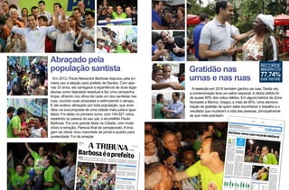 Abraçado pela
população santista
Em 2012, Paulo Alexandre Barbosa disputou pela pri-
meira vez a eleição para prefeito de Santos. Com ape-
nas 33 anos, ele carregava a experiência de duas legis-
laturas como deputado estadual e fez uma campanha
limpa, olhando nos olhos de cada um dos santistas nas
ruas, ouvindo suas propostas e estimulando o abraço.
E ele acabou abraçado por toda população, que acre-
ditou na sua proposta de uma cidade mais justa e igua-
litária. Foi eleito no primeiro turno, com 144.827 votos,
repetindo os passos do seu pai, o ex-prefeito Paulo
Barbosa. Foi uma grande festa na Cidade, com muito
choro e emoção. Parecia final de campeonato. A ima-
gem da vitória virou manchete de jornal e quadro para
posteridade. Foi de arrepiar.
“OSãoVicenteganhoudoBarcelona”,
afirmaBiliapósderrotarCaioFrança
Pela1a
vez,oPSDBchegaaopoderem
Santosapós24anosdesuafundação
MariaAntonietaeFaridMadi
farãosegundoturnohistórico
OndadeviolênciadeixasetemortosemSantos
Guarujá
SãoVicente
CúpuladaSegurançaPúblicasereúnenoquarteldo6o
BPM/I.
PoliciaisdaRotaficamnaregiãoportempoindeterminado
Barbosaéoprefeito
Paulo Alexandre Barbosa co-
mandará a Prefeitura de San-
tos pelos próximos quatro
anos. Atual deputado estadual
pelo PSDB, ele passará a ocu-
paropostoquefoideseupai,já
falecido, Paulo Gomes Barbo-
sa–oúltimoprefeitonomeado
da Cidade, que administrou de
1980 a 1984. Aos 33 anos, o
tucano venceu o pleito atin-
gindo57,9% ante16,6%da 2a
colocada, Telma de Souza
(PT). Confira também como
ficaráanovaCâmara. A-3AA-8
Emumasurpreendenterevira-
volta, Luís Cláudio Bili (PP)
contrariou a maior parte dos
prognósticos e conquistou a
Prefeitura,com51,42%dosvo-
tos válidos, contra 47,01% de
eleitores que apoiaram Caio
França (PSB), representante
deumgrupopolíticoquegover-
na a Cidade há 16 anos. “O São
Vicente ganhou do Barcelona”,
bradou.
A-9
BRUNOMIANI
ComoGuarujánaquinta-feira,
Santosviveuontemmomentos
de terror: foram sete mortos
emquatrohoras–umadasvíti-
maserapolicialmilitar.Osecre-
táriodeSegurançaPública,An-
tônioFerreiraPinto,eocoman-
dante geral da PM, Roberval
FerreiraFrança,estiveramreu-
nidosno6o
BMP/I. A-15EA-16
AeleiçãodesteanoemGuaru-
já adquire tons históricos: so-
mente às 21h06 de ontem fi-
cou definida a realização do
segundoturnoentreMariaAn-
tonietadeBrito (PMDB)e Fa-
rid Madi (PDT). Foi quando o
Tribunal Superior Eleitoral
(TSE) disponibilizou a vota-
çãodastrêsúltimasseçõeselei-
torais da Cidade, revelando o
resultadofinal. A
SANTOS-SP
SEGUNDA-FEIRA
8DEOUTUBRODE2012
ANO119-Nº197
R$2,00 MARCOSCLEMENTESANTINI
DIRETOR-PRESIDENTE
“OSãoVicenteganhoudoBarcelona”,
afirmaBiliapósderrotarCaioFrança
Pela1a
vez,oPSDBchegaaopoderem
Santosapós24anosdesuafundação
OndadeviolênciadeixasetemortosemSantos
SãoVicente
CúpuladaSegurançaPúblicasereúnenoquarteldo6o
BPM/I.
PoliciaisdaRotaficamnaregiãoportempoindeterminado
Barbosaéoprefeito
Paulo Alexandre Barbosa co-
mandará a Prefeitura de San-
tos pelos próximos quatro
anos. Atual deputado estadual
pelo PSDB, ele passará a ocu-
paropostoquefoideseupai,já
falecido, Paulo Gomes Barbo-
sa–oúltimoprefeitonomeado
da Cidade, que administrou de
1980 a 1984. Aos 33 anos, o
tucano venceu o pleito atin-
gindo57,9% ante16,6%da 2a
colocada, Telma de Souza
(PT). Confira também como
ficaráanovaCâmara. A-3AA-8
Emumasurpreendenterevira-
volta, Luís Cláudio Bili (PP)
contrariou a maior parte dos
prognósticos e conquistou a
Prefeitura,com51,42%dosvo-
tos válidos, contra 47,01% de
eleitores que apoiaram Caio
França (PSB), representante
deumgrupopolíticoquegover-
na a Cidade há 16 anos. “O São
Vicente ganhou do Barcelona”,
bradou.
A-9
BRUNOMIANI
ComoGuarujánaquinta-feira,
Santosviveuontemmomentos
de terror: foram sete mortos
emquatrohoras–umadasvíti-
maserapolicialmilitar.Osecre-
táriodeSegurançaPública,An-
tônioFerreiraPinto,eocoman-
dante geral da PM, Roberval
FerreiraFrança,estiveramreu-
nidosno6o
BMP/I. A-15EA-16
SANTOS-SP
SEGUNDA-FEIRA
8DEOUTUBRODE2012
ANO119-Nº197
R$2,00 MARCOSCLEMENTESANTINI
DIRETOR-PRESIDENTE
Gratidão nas
urnas e nas ruas
A reeleição em 2016 também ganhou as ruas. Desta vez,
a comemoração teve um sabor especial. A vitória obtida foi
de quase 80% dos votos válidos. Em alguns bairros da Zona
Noroeste e Morros, chegou a mais de 90%. Uma demons-
tração de gratidão de quem sabe reconhecer o trabalho e o
resultado que mudaram a vida das pessoas, principalmente
as que mais precisam.
Cidades
Prefeito–Santos
cidades@atribuna.com.br
Sóumacidadelocalterásegundoturno
Guarujáéoúnicomunicípiolocal,dasquatrocidadesdaBaixadaSantistaondehámais
de200mileleitores,emqueadecisãoparaaPrefeituraocorrerásomente
nosegundoturno.OscandidatossãoHaifaMadi(PPS)eVálterSuman(PSB),que
disputarãonovamentenodia30.LeiatudosobreoquadroeleitoralatéapáginaA-12
DAREDAÇÃO
Paulo Alexan-
dre Barbosa
(PSDB) inicia-
rá seu segundo
mandato, em
janeiro próxi-
mo, credencia-
docomo o can-
didatoaprefei-
to que conseguiu impor a
maior diferença para o segun-
do colocado na história eleito-
raldaCidade.
Com 172.215 votos, o tucano
obteve 157.565 sufrágios a
mais do que Carina Vitral
(PCdoB, 14.650). Proporcio-
nalmente, uma diferença de
71,13 pontos percentuais
(77,74%contra6,61%).
O cálculo considera apenas
osvotosválidos,istoé,excluios
nulos e em branco. Até ontem,
orecordehaviasidodoanteces-
sorimediatodeBarbosanocar-
go:JoãoPauloPapa,hojedepu-
tado federal pelo PSDB, que
em 2008 – também disputan-
do a reeleição – superou a en-
tão candidata Maria Lúcia
Prandi(PT,falecidanoanopas-
sado) por 190.705 votos a
32.669 (77,22% contra
13,24%dosvotosválidos).
ANÁLISE
A vitória de Barbosa, tanto pe-
la diferença expressiva quanto
por ter ocorrido no primeiro
turno, resulta de “alguns méri-
tos”do prefeito reeleitoquanto
da dificuldade de oposicionis-
tasemprepararumnomeforte
para a disputa em tempo de
apresentá-lo para a eleição de
ontem.É oqueavaliaocientis-
ta político Alcindo Gonçalves,
coordenador do Instituto de
PesquisasATribuna(IPAT).
“Embora haja bolsões de po-
brezanaCidade,sãomuitocon-
finados.Apopulaçãoé,majori-
tariamente, de classe média.
Há boa infraestrutura urbana,
os serviços públicos funcio-
nam. Foi um governo sem cri-
sesnoLegislativo.Eaoposição
não se credenciou para dispu-
tar esta eleição. Nem sequer o
PT,queeramaisforte,apresen-
tou candidato. É o desgaste
queaesquerdasofrenoBrasil”,
sintetiza.
O abismo entre as duas can-
didaturasprincipaisdesteplei-
to também pode ser atribuído
às mudanças no formato da
campanha, prossegue Gonçal-
ves. Em resumo: o período au-
torizado para divulgação de
candidaturasfoide45dias,an-
te três meses até as eleições de
2012;ohorárioeleitoralobriga-
tório no rádio e na televisão
ficourestritoa35dias.“Campa-
nha muito curta favorece
quemestánocargo”.
No último levantamento do
IPAT,divulgadonaquinta-fei-
ra, Paulo Alexandre Barbosa
aparecia com aprovação de
77% dos entrevistados. “Um
prefeitocomesseíndicedificil-
mentenãosereelegeria”.
Para o analista, os adversá-
rios tiveram poucas chances.
“Com tamanha satisfação por
parte do eleitorado, os demais
concorrentestinhampoucoes-
paçoparaocupar”.
Para a cientista política Cla-
ra Versiani, a expressiva vota-
ção do tucano santista não re-
flete apenas a aprovação à sua
gestão.“Percebemosnaregião,
nosúltimosanos, umatendên-
ciaàpreferênciapeloscandida-
tos ligados ao governador Ge-
raldoAlckmin(PSDB)”.
2104.5000
(13)
www.visaolaser.com.br
Diretor Médico: Dr Colombo Barboza CRM 19555
ParaocoordenadordoIPAT,
AlcindoGonçalves,aoposiçãonão
tevechancedereverteroquadro
eleitoralfavorávelaoprefeito,
poisBarbosatemaltaaprovação.
Desde1953
Candidato
Partido Votação %
PauloAlexandreBarbosa
PSDB
172.215
77,74
CarinaVitral
PCdoB
14.650
6,61
PauloSchiff
PDT
12.805
5,78
MarceloDelBosco
PPS
11.009
4,97
EdgarBoturão
PROS
5.486
2,48
DéboraCamilo
PSOL
HelioHallite
Paulo Alexandre Barbosa beija estampa da camiseta, em que se retrata seu pai, o ex-prefeito Paulo Gomes Barbosa (1937-2011): celebração
Sandoval Soares (à esq.), atualmente vereador, será o vice-prefeito
Barbosavencecomrecordeeleitoral
Reeleito no primeiro turno, prefeito de Santos superou a marca anterior no que se refere ao percentual de votos válidos: 77,74%
❚❚❚O resultado de ontem re-
presentou a terceira eleição
consecutiva, em Santos, em
que não houve necessidade
de segundo turno para a defi-
nição do prefeito. A última
vez na qual isso ocorreu foi
em 2004, quandoJoão Paulo
Papa, então no PMDB, ven-
ceu a ex-prefeita Telma de
Souza (PT, governante entre
1989e 1992) por 1.771 votos –
o equivalente a 0,74 ponto
percentualdediferença.
Telmahaviasidoacandida-
ta petista à Prefeitura nas
duas eleições anteriores, em
1996 e 2000. Perdeu ambas
para Beto Mansur (hoje no
PRB,deputadoeprimeirose-
cretário da Câmara Federal)
nosegundoturno.Daprimei-
rave
FOTOS VANESSARODRIGUES
Cidadenão
tem2o
turno
desde2004
Avaliação
Antônio
Feliciano
17.445
39,66% 14.370
32,67%
Athié
Jorge
Coury
22/3/1953
Sílvio
Fernandes
Lopes
Nilde
Ribeiro
28.206
51,56%
18.592
32%
24/3/1957
Luiz
La Scala
Júnior
Mario
Covas
Júnior
28.286
37,86%
22.369
29,94%
26/3/1961
Sílvio
Fernandes
Lopes
Esmeraldo
Tarquínio
42.569
50,80%
34.496
41,08%
21/3/1965
Esmeraldo
Tarquínio
Alfeu
Brandão
Praça
45.210
39,77% 36.378
32%
15/11/1968
3/6/1984
15/11/1988
141.43
15/11/1992 (1)
15/11/1996 (1)
29/10/2
Segunda-feira 3
ATRIBUNA
A-3
cidades@atribuna.com.br
outubro de2016
www.atribuna.com.br
RECORDE
REELEITO COM
DOS VOTOS
77,74%
 
