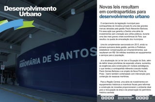 GovernoPauloAlexandre
Barbosa•2013/2020 43
Desenvolvimento
Urbano
O enrijecimento da legislação municipal para
contrapartidas de iniciativa privada foi uma das grandes
marcas deixadas pela gestão Paulo Alexandre Barbosa.
Foi essa ação que garantiu a Santos uma série de
investimentos sem oneração aos cofres públicos, durante
uma das mais graves crises econômicas do País, que
resultou na queda de arrecadação dos municípios.
Uma lei complementar sancionada em 2013, ainda na
primeira quinzena desta gestão, permitiu à Prefeitura
estabelecer compensações por empreendimentos, que
resultaram em R$ 154 milhões revertidos em equipamentos
e serviços para a população.
Já a atualização da Lei de Uso e Ocupação do Solo, além
de definir áreas prioritárias de expansão urbana, aumentou
as exigências para construções em núcleos estratégicos,
o que rendeu a contrapartida referente à escola modelo
Paulo Gomes Barbosa e ao projeto da Nova Ponta da
Praia – bairro também contemplado com intervenção para
contenção de ressacas marítimas.
Para a Região Central, uma série de investimentos em
equipamentos históricos e incentivos fiscais para reformas
e construção de moradias proporcionaram o ambiente ideal
para a reocupação da área e da preservação do patrimônio
histórico santista.
Novas leis resultam
em contrapartidas para
desenvolvimento urbano
 