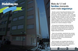GovernoPauloAlexandre
Barbosa•2013/2020 49
Habitação Mais de 1,1 mil
famílias morando
com mais segurança
Durante o governo Paulo Alexandre Barbosa, foram
colocadas em obras 2.464 unidades habitacionais,
sendo que 1.146 foram entregues e outras 1.318 estão
em execução para contemplar, em breve, mais famílias
santistas, retirando moradores de áreas de risco ou
irregulares, consolidando o maior número de unidades
habitais entregues na história de Santos. Essas obras
foram possíveis por meio da Cohab Santista, em
parcerias com o Governo Estadual e Federal.
A Companhia de Habitação da Baixada Santista
(Cohab Santista) é responsável pelo planejamento
e execução da política habitacional do município de
Santos e tem competência para atuar também na
Região da Baixada Santista.
Tendo como prioridade o atendimento das camadas
mais carentes da população, dedica atenção especial
aos projetos de urbanização, reassentamento de
famílias em situação de risco socioambiental e
regularização fundiária.
Além da atuação nas ocupações desordenadas, o
programa habitacional também prevê a construção
de unidades para atender à demanda cadastrada no
Conselho Municipal de Habitação (CMH).
 