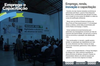 GovernoPauloAlexandre
Barbosa•2013/2020 57
Emprego e
Capacitação
Emprego, renda,
inovação e capacitação
Durante uma das maiores recessões econômicas já
enfrentadas pelo Brasil, o governo Paulo Alexandre
Barbosa atuou constantemente pela geração de renda,
com a criação de novos postos de trabalho e a oferta de
cursos de qualificação profissional.
Obras como as da Nova Entrada de Santos e da
Nova Ponta da Praia proporcionaram 1,7 mil empregos
diretos e indiretos, muitos deles encaminhados pelo
Centro Público de Emprego e Trabalho.
Outras centenas de encaminhamentos para
entrevistas com empregadores ocorreram por meio da
Caravana das Oportunidades, que percorreu os bairros
onde se encontrava a população mais afetada pela
crise.
Para recolocações no mercado, a gestão apostou
também na capacitação dos trabalhadores por meio
de cursos oferecidos nas Vilas Criativas em áreas
como as de marcenaria, gastronomia, moda, beleza e
artesanato.
Já para novos empreendedores, o Parque Tecnológico
foi entregue com toda a estrutura necessária ao
desenvolvimento de startups, enquanto o Espaço do
Empreendedor oferece uma série de serviços que
agilizam o início de novos negócios na Cidade.
 
