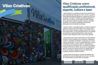 GovernoPauloAlexandre
Barbosa•2013/2020 71
Vilas Criativas
Vilas Criativas unem
qualificação profissional,
esporte, cultura e lazer
Reconhecendo a importância da economia criativa como
polo de geração de emprego em todo o mundo, o governo
Paulo Alexandre Barbosa garantiu, ao longo dos oito anos
de gestão, que todas as regiões da Cidade passassem a
contar com, ao menos, uma unidade das Vilas Criativas.
Os equipamentos integram atrações culturais, atividades
esportivas, convivência, qualificação profissional e
preparação para entrevistas de emprego.
Na área cultural, a população passou a dispor de salas de
cinema e cursos como os de violão, circo, zumba e balé,
além de uma rádio voltada ao público maior de 60 anos na
Vila Criativa Sênior. Já para atividades físicas, há unidades
que oferecem quadras poliesportivas e aulas de artes
marciais, futsal, basquete e vôlei, entre outros esportes.
Para aqueles que buscam empreender, as Vilas Criativas
oferecem cursos de gastronomia, artesanato, cabeleireiro,
manicure, maquiador, jardinagem, construção civil, corte e
costura e almoxarife. E, junto à unidade Mercado, há ainda
a Ecofábrica Criativa, projeto voltado à capacitação de
jovens na área de marcenaria para o mercado de trabalho.
O projeto Encontros Criativos, que ocorre no equipamento,
ganhou o prêmio de impacto social do IF Design Awards.
O foco da iniciativa é capacitar jovens em Marcenaria
Ecológica utilizando material reciclável.
Já para quem busca vaga no mercado de trabalho são
oferecidos serviços de elaboração de currículo e de dicas
de comportamento em entrevistas de emprego.
 