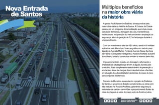 GovernoPauloAlexandre
Barbosa•2013/2020 7
Nova Entrada
de Santos
A gestão Paulo Alexandre Barbosa foi responsável pela
maior obra viária da história de Santos. A Entrada da Cidade
passou por um programa de remodelação que incluiu novas
estruturas de trânsito, drenagem das vias, transferências
habitacionais, recuperação do meio ambiente e ampliação da
segurança, além da geração de 1,2 mil empregos durante o
empreendimento.
Com um investimento total de R$1 bilhão, sendo 400 milhões
aplicados pelo Município, foram erguidos um viaduto para
ligação da Avenida Martins Fontes à Avenida Nossa Senhora
de Fátima e uma ponte interligando a RodoviaAnchieta ao bairro
Bom Retiro, onde foi construída também a Avenida Beira Rio.
O governo também investiu em drenagem, reformando e
ampliando as tubulações que levam as águas pluviais para
o estuário. Para complementar este trabalho de prevenção a
enchentes, áreas de mangue foram desobstruídas e famílias
em situação de vulnerabilidade transferidas de áreas de risco
para conjuntos residenciais.
Parceiro do Município e executando o projeto da Prefeitura
de Santos, o governo do Estado complementou as obras com
três viadutos na Rodovia Anchieta, garantindo segurança a
motoristas de carros e caminhões e proporcionando fluidez às
rotas de chegada e saída do maior porto da América Latina.
Múltiplos benefícios
na maior obra viária
da história
 