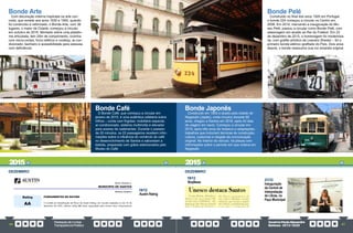 PrestaçãodeContas
TransparênciaPública
GovernoPauloAlexandre
Barbosa•2013/2020
86 87
Bonde Café
O Bonde Café, que começou a circular em
janeiro de 2015, é uma autêntica cafeteria sobre
trilhos – conta com frigobar, mobiliário especial,
ar-condicionado, sistema multimídia e elevador
para acesso de cadeirantes. Durante o passeio
de 25 minutos, os 22 passageiros recebem infor-
mações sobre a influência do comércio do café
no desenvolvimento de Santos e saboreiam a
bebida, preparada com grãos selecionados pelo
Museu do Café.
Bonde Arte
Com decoração interna inspirada na arte con-
creta, que remete aos anos 1930 e 1950, quando
foi construído e reformado, o Bonde Arte, com 36
lugares, o maior da Cidade, começou a circular
em outubro de 2016. Montado sobre uma platafor-
ma articulada, tem 20m de comprimento; cozinha
com micro-ondas, forno elétrico e cooktop; ar-con-
dicionado; banheiro e acessibilidade para pessoas
com deficiência.
DEZEMBRO
18/12
Austin Rating
Bonde Pelé
Construído no final dos anos 1920 em Portugal,
o bonde 224 começou a circular no Centro em
2008. Em 2014, marcando a inauguração do Mu-
seu Pelé, passou a circular como Bonde Pelé, com
adesivagem em alusão ao Rei do Futebol. Em 23
de dezembro de 2015, a homenagem foi moderniza-
da, com grafite artístico de Leandro Shesko – foi o
primeiro bonde elétrico grafitado do País. Dois anos
depois, o bonde reassumiu sua cor amarela original.
Bonde Japonês
Construído em 1953 e doado pela cidade de
Nagasaki (Japão), onde circulou durante 60
anos, chegou a Santos em 2016, após 42 dias
de viagem em navio. Começou a circular em
2019, após três anos de restauro e adaptações,
trabalhos que incluíram técnicas de construção,
cultura, costumes e resgate da comunicação
original. No interior do veículo, há placas com
informações sobre o período em que rodava em
Nagasaki.
DEZEMBRO
19/12
BoqNews
21/12
Inauguração
da Central de
Interpretação
de Libras, no
Paço Municipal
2015 2015
 