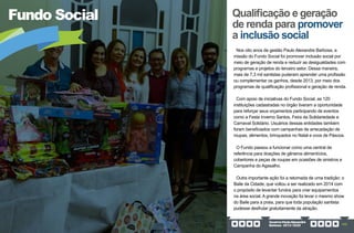 GovernoPauloAlexandre
Barbosa•2013/2020 155
Fundo Social Qualificação e geração
de renda para promover
a inclusão social
Nos oito anos de gestão Paulo Alexandre Barbosa, a
missão do Fundo Social foi promover inclusão social por
meio de geração de renda e reduzir as desigualdades com
programas e projetos do terceiro setor. Dessa maneira,
mais de 7,3 mil santistas puderam aprender uma profissão
ou complementar os ganhos, desde 2013, por meio dos
programas de qualificação profissional e geração de renda.
Com apoio de iniciativas do Fundo Social, as 120
instituições cadastradas no órgão tiveram a oportunidade
para reforçar seus orçamentos participando de eventos
como a Festa Inverno Santos, Feira da Solidariedade e
Carnaval Solidário. Usuários dessas entidades também
foram beneficiados com campanhas de arrecadação de
roupas, alimentos, brinquedos no Natal e ovos de Páscoa.
O Fundo passou a funcionar como uma central de
referência para doações de gêneros alimentícios,
cobertores e peças de roupas em ocasiões de sinistros e
Campanha do Agasalho.
Outra importante ação foi a retomada de uma tradição: o
Baile da Cidade, que voltou a ser realizado em 2014 com
o propósito de levantar fundos para criar equipamentos
na área social. A grande inovação foi levar o mesmo show
do Baile para a praia, para que toda população santista
pudesse desfrutar gratuitamente da atração.
 