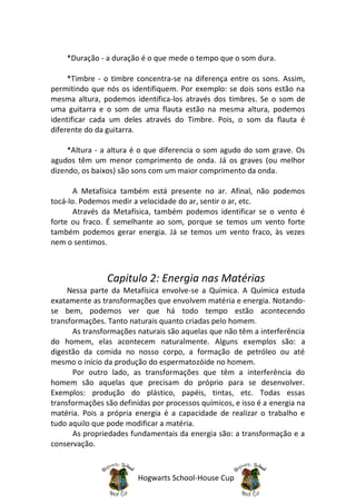 *Duração - a duração é o que mede o tempo que o som dura.

     *Timbre - o timbre concentra-se na diferença entre os sons. Assim,
permitindo que nós os identifiquem. Por exemplo: se dois sons estão na
mesma altura, podemos identifica-los através dos timbres. Se o som de
uma guitarra e o som de uma flauta estão na mesma altura, podemos
identificar cada um deles através do Timbre. Pois, o som da flauta é
diferente do da guitarra.

     *Altura - a altura é o que diferencia o som agudo do som grave. Os
agudos têm um menor comprimento de onda. Já os graves (ou melhor
dizendo, os baixos) são sons com um maior comprimento da onda.

       A Metafísica também está presente no ar. Afinal, não podemos
tocá-lo. Podemos medir a velocidade do ar, sentir o ar, etc.
       Através da Metafísica, também podemos identificar se o vento é
forte ou fraco. É semelhante ao som, porque se temos um vento forte
também podemos gerar energia. Já se temos um vento fraco, às vezes
nem o sentimos.



                Capitulo 2: Energia nas Matérias
     Nessa parte da Metafísica envolve-se a Química. A Química estuda
exatamente as transformações que envolvem matéria e energia. Notando-
se bem, podemos ver que há todo tempo estão acontecendo
transformações. Tanto naturais quanto criadas pelo homem.
      As transformações naturais são aquelas que não têm a interferência
do homem, elas acontecem naturalmente. Alguns exemplos são: a
digestão da comida no nosso corpo, a formação de petróleo ou até
mesmo o início da produção do espermatozóide no homem.
      Por outro lado, as transformações que têm a interferência do
homem são aquelas que precisam do próprio para se desenvolver.
Exemplos: produção do plástico, papéis, tintas, etc. Todas essas
transformações são definidas por processos químicos, e isso é a energia na
matéria. Pois a própria energia é a capacidade de realizar o trabalho e
tudo aquilo que pode modificar a matéria.
      As propriedades fundamentais da energia são: a transformação e a
conservação.



                         Hogwarts School-House Cup
 