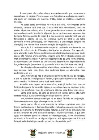 E para quem não conhece bem, a matéria é aquilo que tem massa e
ocupa lugar no espaço. Por exemplo: se a física tem o seu lugar no espaço,
ela pode ser chamada de matéria. Então, todas as matérias envolvem
energia.
        As cores estão envolvidas no nosso dia-a-dia. Não importa onde
olhamos, sempre terá uma cor. E estas têm suas tonalidades, que são
várias. Já por outro lado, a luz é uma gama de comprimentos de onda. O
nosso olho é muito sensível a algumas luzes, devido a que algumas são
bastante fortes a ponto de cegar. É o que acontece quando você usa um
telescópio e aponta ao sol, na tentativa burra de olhá-lo. As luzes
envolvem brilho (amplitude), cor (freqüência) e polarização (ângulo de
vibração). Um raio de luz é a representação da trajetória da luz.
        Vibração é o movimento de um ponto oscilando em torno de um
ponto de referência. As Vibrações são ligadas ao planeta. Por exemplo:
uma vibração muito forte a quilômetros de distância abaixo de nós, pode
causar até mesmo um terremoto. Imagine uma forte vibração abaixo do
mar, quilômetros abaixo. A terra se locomovendo de uma forma intensa.
Isso provocaria um tsunami de um tamanho determinável dependendo da
força da vibração (e também do quanto às placas tectônicas se mechem).
        As vibrações são envolvidas a Metafísica, matéria citada no início e
que envolve tudo isso. Pois, não podemos tocar as vibrações, mas
podemos senti-las.
        Obs: A metafísica não é um assunto comentado na aula de Feitiços,
e sim na aula de Transfiguração. Porém, é possível envolver-se os feitiços
nessa matéria facilmente, como você verá abaixo.
       Acredito que depois desse conteúdo, você já tenha visto que os
feitiços de alguma forma estão ligados a metafísica. Mas de qualquer jeito,
vamos nos aprofundar mais de uma forma objetiva para deixar mais claro.
        Como dito acima, os sons se dividem em várias partes, etc. Com
certeza você já ouviu falar de algum feitiço sonoro, certo?
        Sim, também temos os feitiços no ar. Estou falando da conjuração.
Quando conjuramos algo, ela surge do ar, ou não?
        Nessa parte não é uma questão de feitiços elétricos, mas sim
(como explicado antes) das transformações naturais ou aquelas que tem a
ajuda do homem. As transformações naturais envolvem-se simplismente
ao desabrochar de uma planta herbológica. Já por outro lado, a que tem
ajuda do homem pode ser através da transfiguração, assim, estaríamos
mudando a forma física de algum objeto ou até alguma pessoa. E isso é
feito através dos feitiços, sendo verbais ou não verbais, sim?



                          Hogwarts School-House Cup
 