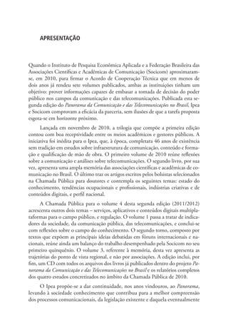 APRESENTAÇÃO

Quando o Instituto de Pesquisa Econômica Aplicada e a Federação Brasileira das
Associações Científicas e Acadêmicas de Comunicação (Socicom) aproximaramse, em 2010, para firmar o Acordo de Cooperação Técnica que em menos de
dois anos já rendeu sete volumes publicados, ambas as instituições tinham um
objetivo: prover informações capazes de embasar a tomada de decisão do poder
público nos campos da comunicação e das telecomunicações. Publicada esta segunda edição do Panorama da Comunicação e das Telecomunicações no Brasil, Ipea
e Socicom comprovam a eficácia da parceria, sem ilusões de que a tarefa proposta
esgota-se em horizonte próximo.
Lançada em novembro de 2010, a trilogia que compõe a primeira edição
contou com boa receptividade entre os meios acadêmicos e gestores públicos. A
iniciativa foi inédita para o Ipea, que, à época, completara 46 anos de existência
sem tradição em estudos sobre infraestrutura de comunicação, conteúdo e formação e qualificação de mão de obra. O primeiro volume de 2010 reúne reflexões
sobre a comunicação e análises sobre telecomunicações. O segundo livro, por sua
vez, apresenta uma ampla memória das associações científicas e acadêmicas de comunicação no Brasil. O último traz os artigos escritos pelos bolsistas selecionados
na Chamada Pública para doutores e contempla os seguintes temas: estado do
conhecimento, tendências ocupacionais e profissionais, indústrias criativas e de
conteúdos digitais, e perfil nacional.
A Chamada Pública para o volume 4 desta segunda edição (2011/2012)
acrescenta outros dois temas – serviços, aplicativos e conteúdos digitais multiplataformas para o campo público, e regulação. O volume 1 passa a tratar de indicadores da sociedade, da comunicação pública, das telecomunicações, e conclui-se
com reflexões sobre o campo do conhecimento. O segundo tomo, composto por
textos que expõem as principais ideias debatidas em fóruns internacionais e nacionais, reúne ainda um balanço do trabalho desempenhado pela Socicom no seu
primeiro quinquênio. O volume 3, referente à memória, desta vez apresenta as
trajetórias do ponto de vista regional, e não por associações. A edição inclui, por
fim, um CD com todos os arquivos dos livros já publicados dentro do projeto Panorama da Comunicação e das Telecomunicações no Brasil e os relatórios completos
dos quatro estudos concretizados no âmbito da Chamada Pública de 2010.
O Ipea propõe-se a dar continuidade, nos anos vindouros, ao Panorama,
levando à sociedade conhecimento que contribua para a melhor compreensão
dos processos comunicacionais, da legislação existente e daquela eventualmente

 
