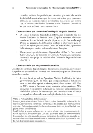 100

Panorama da Comunicação e das Telecomunicações no Brasil 2011/2012

considera variáveis de qualidade para os meios, que estão relacionados
à criatividade construtiva capaz de captar a atenção e gerar interesse, a
afirmação de valores universais, a pertinência e adequação dos conteúdos, de acordo com o horário de transmissão e a harmonia comunicativa, que reúne todos os elementos anteriores.
3.8 Observatórios que servem de referência para pesquisas e estudos

•	 O SocInfo (Programa Sociedade da Informação) é mantido pela Comissão Econômica da América Latina (Cepal) e apresenta relatórios e
estudos na área da inclusão social e digital na região (www.eclac.org).
Dentro do programa Socinfo, existe também o Observatório para Sociedade da Informação na América Latina e Caribe (Osilac), que oferece
indicadores para analisar o desenvolvimento da região.
•	 Outro projeto que ainda não está disponível ao público é o Observatório
Latino-Americano das Indústrias de Conteúdos (Olicon), que vem sendo
desenhado pelo grupo de trabalho sobre Conteúdos Digitais do Plano
eLAC2015.
3.9 Observatórios que não parecem observatórios

Considerados instâncias de participação e de exercício democrático, os observatórios podem ser encontrados na internet, mas nem sempre aparecem diretamente
como observatórios.
•	 É o caso da página web da Agencia de Notícias dos Direitos da Criança (www.andi.org.br), no Brasil, que acompanha todas as notícias que
saem no país sobre o público infanto-juvenil, desde os anos 1990. Desde 2003, passou a funcionar como uma rede latino-americana. Além
disso, mais recentemente, incluiu em sua missão os temas sobre sustentabilidade e políticas de comunicação, em cooperação com a Unesco,
como pode ser observado na reprodução do site, feita abaixo:
ANDI e as Políticas Públicas de Comunicação1
A construção de um ecossistema de mídia diverso e plural é essencial à vitalidade das democracias, ao crescimento econômico, à plena inclusão dos cidadãos e ao desenvolvimento
sustentável. Estão em jogo o direito fundamental de acesso à informação e a liberdade para
gerar e difundir conhecimentos.
A ANDI dedica-se a gerar conhecimento e a exercer advocacy para o aprimoramento dos
marcos regulatórios em comunicação. Considera igualmente essenciais a existência tanto
de uma cultura de auto-regulação como de mecanismos democráticos de regulação nas
áreas de infraestrutura e de conteúdo – que só podem ser efetivos com a participação ativa
dos mais diversos setores da sociedade civil.
(Continua)

 