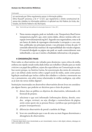 Avanços nos Observatórios Midiáticos

101

(Continuação)

Lei sancionada por Dilma regulamenta acesso à informação pública
Dilma Rousseff sancionou a lei nº 12.527, que regulamenta o direito constitucional de
acesso dos cidadãos às informações públicas e é aplicável aos três Poderes da União, dos
Estados, do Distrito Federal e dos Municípios.
Nota: 1 Site da Andi que inclui políticas de comunicação. Acesso em: 12 dez. 2011.

•	

Nesta mesma categoria, pode ser incluído o site Transparência Brasil (www.
transparencia.org.br/), que, entre outros dados, oferece notícias sobre corrupção (www.deunojornal.org.br/). Segundo seus organizadores, trata-se de
um banco de dados de reportagens relacionadas à corrupção e a seu combate, publicadas nos principais jornais e nas principais revistas do país. O
conteúdo editorial das matérias é de responsabilidade dos veículos originais.
O material divulgado na página não pode ser usado comercialmente nem
redistribuído, e seu uso é restrito a finalidades informativas e de pesquisa.

4 CONSIDERAÇÕES FINAIS

Nem todos os observatórios são voltados para denúncias e para crítica da mídia,
embora este rápido estudo tenha dado ênfase aos trabalhos voltados para ao media
criticism e ao papel dos públicos, sejam eles especialistas em Comunicação ou não.
Isso ocorre porque, na América Latina, há concentração dos meios de comunicação e um debate ainda restrito sobre o papel social da mídia, assim como pouca
legislação atualizada que inclua a defesa dos cidadãos e o direito a mostrarem sua
voz e pensamento, seja sobre temas relacionados às mídias analógicas, seja sobre
as já nem tão novas mídias digitais3.
Instituições interessadas em desenvolver observatórios devem levar em consideração alguns fatores, que poderão ser decisivos para o êxito do projeto:
1)	 deixar claro ao público os objetivos do observatório, informando o diferencial do projeto;
2)	 selecionar o que será informado (informações diárias, dossiês, estudos, artigos, revistas), ou seja, divulgar a nomenclatura da página,
assim como quem são as pessoas físicas e jurídicas que participam do
projeto (transparência);
3)	 diferenciar observatório de portal e também de blogs;
4)	 levar em consideração que o uso de uma ou mais línguas determinam a
abrangência do observatório;
3. Televisão digital aberta (com interatividade ou sem interatividade), cinema e rádio digital, celulares, videojogos em
rede e convergência de mídias.

 