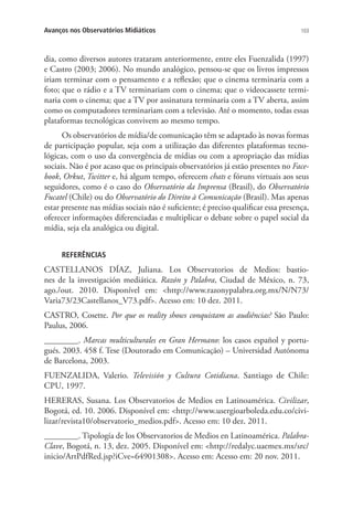 Avanços nos Observatórios Midiáticos

103

dia, como diversos autores trataram anteriormente, entre eles Fuenzalida (1997)
e Castro (2003; 2006). No mundo analógico, pensou-se que os livros impressos
iriam terminar com o pensamento e a reflexão; que o cinema terminaria com a
foto; que o rádio e a TV terminariam com o cinema; que o videocassete terminaria com o cinema; que a TV por assinatura terminaria com a TV aberta, assim
como os computadores terminariam com a televisão. Até o momento, todas essas
plataformas tecnológicas convivem ao mesmo tempo.
Os observatórios de mídia/de comunicação têm se adaptado às novas formas
de participação popular, seja com a utilização das diferentes plataformas tecnológicas, com o uso da convergência de mídias ou com a apropriação das mídias
sociais. Não é por acaso que os principais observatórios já estão presentes no Facebook, Orkut, Twitter e, há algum tempo, oferecem chats e fóruns virtuais aos seus
seguidores, como é o caso do Observatório da Imprensa (Brasil), do Observatório
Fucatel (Chile) ou do Observatório do Direito à Comunicação (Brasil). Mas apenas
estar presente nas mídias sociais não é suficiente; é preciso qualificar essa presença,
oferecer informações diferenciadas e multiplicar o debate sobre o papel social da
mídia, seja ela analógica ou digital.
REFERÊNCIAS

CASTELLANOS DÍAZ, Juliana. Los Observatorios de Medios: bastiones de la investigación mediática. Razón y Palabra, Ciudad de México, n. 73,
ago./out. 2010. Disponível em: <http://www.razonypalabra.org.mx/N/N73/
Varia73/23Castellanos_V73.pdf>. Acesso em: 10 dez. 2011.
CASTRO, Cosette. Por que os reality shows conquistam as audiências? São Paulo:
Paulus, 2006.
________. Marcas multiculturales en Gran Hermano: los casos español y portugués. 2003. 458 f. Tese (Doutorado em Comunicação) – Universidad Autónoma
de Barcelona, 2003.
FUENZALIDA, Valerio. Televisión y Cultura Cotidiana. Santiago de Chile:
CPU, 1997.
HERERAS, Susana. Los Observatorios de Medios en Latinoamérica. Civilizar,
Bogotá, ed. 10. 2006. Disponível em: <http://www.usergioarboleda.edu.co/civilizar/revista10/observatorio_medios.pdf>. Acesso em: 10 dez. 2011.
________. Tipología de los Observatorios de Medios en Latinoamérica. PalabraClave, Bogotá, n. 13, dez. 2005. Disponível em: <http://redalyc.uaemex.mx/src/
inicio/ArtPdfRed.jsp?iCve=64901308>. Acesso em: Acesso em: 20 nov. 2011.

 