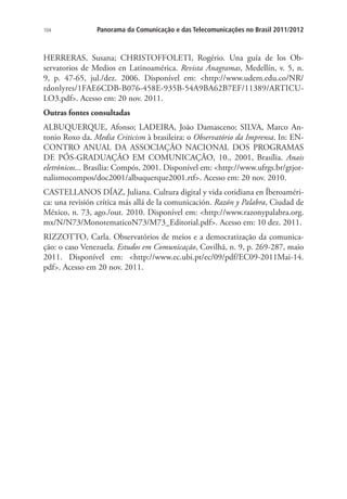 104

Panorama da Comunicação e das Telecomunicações no Brasil 2011/2012

HERRERAS, Susana; CHRISTOFFOLETI, Rogério. Una guía de los Observatorios de Medios en Latinoamérica. Revista Anagramas, Medellín, v. 5, n.
9, p. 47-65, jul./dez. 2006. Disponível em: <http://www.udem.edu.co/NR/
rdonlyres/1FAE6CDB-B076-458E-935B-54A9BA62B7EF/11389/ARTICULO3.pdf>. Acesso em: 20 nov. 2011.
Outras fontes consultadas
ALBUQUERQUE, Afonso; LADEIRA, João Damasceno; SILVA, Marco Antonio Roxo da. Media Criticism à brasileira: o Observatório da Imprensa. In: ENCONTRO ANUAL DA ASSOCIAÇÃO NACIONAL DOS PROGRAMAS
DE PÓS-GRADUAÇÃO EM COMUNICAÇÃO, 10., 2001, Brasília. Anais
eletrônicos... Brasília: Compós, 2001. Disponível em: <http://www.ufrgs.br/gtjornalismocompos/doc2001/albuquerque2001.rtf>. Acesso em: 20 nov. 2010.
CASTELLANOS DÍAZ, Juliana. Cultura digital y vida cotidiana en Íberoamérica: una revisión crítica más allá de la comunicación. Razón y Palabra, Ciudad de
México, n. 73, ago./out. 2010. Disponível em: <http://www.razonypalabra.org.
mx/N/N73/MonotematicoN73/M73_Editorial.pdf>. Acesso em: 10 dez. 2011.
RIZZOTTO, Carla. Observatórios de meios e a democratização da comunicação: o caso Venezuela. Estudos em Comunicação, Covilhã, n. 9, p. 269-287, maio
2011. Disponível em: <http://www.ec.ubi.pt/ec/09/pdf/EC09-2011Mai-14.
pdf>. Acesso em 20 nov. 2011.

 