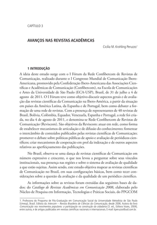 CAPÍTULO 3

AVANÇOS NAS REVISTAS ACADÊMICAS
Cicilia M. Krohling Peruzzo1

1 INTRODUÇÃO

A ideia deste estudo surge com o I Fórum da Rede Confibercom de Revistas de
Comunicação, realizado durante o I Congresso Mundial de Comunicação IberoAmericana, promovido pela Confederação Ibero-Americana das Associações Científicas e Acadêmicas de Comunicação (Confibercom), na Escola de Comunicações
e Artes da Universidade de São Paulo (ECA-USP), Brasil, de 31 de julho a 4 de
agosto de 2011. O I Fórum teve como objetivo discutir aspectos gerais e de avaliação das revistas científicas da Comunicação na Ibero-América, a partir da situação
em países da América Latina, da Espanha e de Portugal, bem como debater a formação de uma rede de revistas. Com a presença de representantes de 40 revistas de
Brasil, Bolívia, Colômbia, Equador, Venezuela, Espanha e Portugal, a rede foi criada, no dia 4 de agosto de 2011, e denomina-se Rede Confibercom de Revistas de
Comunicação (Reviscom). São objetivos da Reviscom: atuar em rede, como forma
de estabelecer mecanismos de articulação e de difusão do conhecimento; fomentar
o intercâmbio de conteúdos publicados pelas revistas científicas de Comunicação;
promover o debate sobre políticas públicas de apoio e avaliação de periódicos científicos; criar mecanismos de cooperação em prol da indexação e de outros aspectos
relativos ao aperfeiçoamento das publicações.
No Brasil, observa-se uma dança de revistas científicas de Comunicação em
número expressivo e crescente, o que nos levou a perguntar sobre seus vínculos
institucionais, sua presença nas regiões e sobre o sistema de avaliação de qualidade
a que estão sujeitas. Assim sendo, este estudo objetiva mapear as revistas científicas
de Comunicação no Brasil, em suas configurações básicas, bem como tecer considerações sobre a questão da avaliação e da qualidade de um periódico científico.
As informações sobre as revistas foram extraídas das seguintes bases de dados: do Catálogo de Revistas Acadêmicas em Comunicação 2008, elaborado pelo
Núcleo de Pesquisa em Informação, Tecnologias e Práticas Sociais, do PPGCOM
1. Professora do Programa de Pós-Graduação em Comunicação Social da Universidade Metodista de São Paulo
(Umesp), Brasil. Editora da Intercom – Revista Brasileira de Ciências da Comunicação, desde 2006. Autora do livro
Comunicação nos movimentos populares: a participação na construção da cidadania (3. ed., Editora Vozes, 2004),
entre outros, e de artigos publicados em revistas científicas nacionais e internacionais. E-mail: kperuzzo@uol.com.br.

 