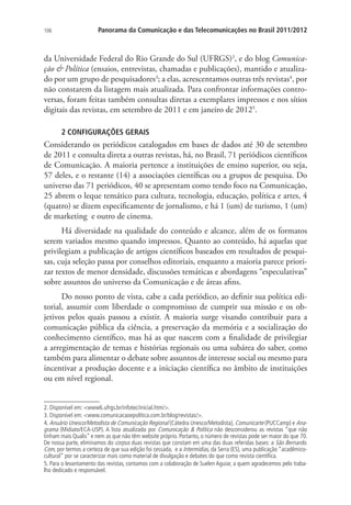 106

Panorama da Comunicação e das Telecomunicações no Brasil 2011/2012

da Universidade Federal do Rio Grande do Sul (UFRGS)2, e do blog Comunicação & Política (ensaios, entrevistas, chamadas e publicações), mantido e atualizado por um grupo de pesquisadores3; a elas, acrescentamos outras três revistas4, por
não constarem da listagem mais atualizada. Para confrontar informações controversas, foram feitas também consultas diretas a exemplares impressos e nos sítios
digitais das revistas, em setembro de 2011 e em janeiro de 20125.
2 CONFIGURAÇÕES GERAIS

Considerando os periódicos catalogados em bases de dados até 30 de setembro
de 2011 e consulta direta a outras revistas, há, no Brasil, 71 periódicos científicos
de Comunicação. A maioria pertence a instituições de ensino superior, ou seja,
57 deles, e o restante (14) a associações científicas ou a grupos de pesquisa. Do
universo das 71 periódicos, 40 se apresentam como tendo foco na Comunicação,
25 abrem o leque temático para cultura, tecnologia, educação, política e artes, 4
(quatro) se dizem especificamente de jornalismo, e há 1 (um) de turismo, 1 (um)
de marketing e outro de cinema.
Há diversidade na qualidade do conteúdo e alcance, além de os formatos
serem variados mesmo quando impressos. Quanto ao conteúdo, há aquelas que
privilegiam a publicação de artigos científicos baseados em resultados de pesquisas, cuja seleção passa por conselhos editoriais, enquanto a maioria parece priorizar textos de menor densidade, discussões temáticas e abordagens “especulativas”
sobre assuntos do universo da Comunicação e de áreas afins.
Do nosso ponto de vista, cabe a cada periódico, ao definir sua política editorial, assumir com liberdade o compromisso de cumprir sua missão e os objetivos pelos quais passou a existir. A maioria surge visando contribuir para a
comunicação pública da ciência, a preservação da memória e a socialização do
conhecimento científico, mas há as que nascem com a finalidade de privilegiar
a arregimentação de temas e histórias regionais ou uma subárea do saber, como
também para alimentar o debate sobre assuntos de interesse social ou mesmo para
incentivar a produção docente e a iniciação científica no âmbito de instituições
ou em nível regional.
2. Disponível em: <www6.ufrgs.br/infotec/inicial.htm/>.
3. Disponível em: <www.comunicacaoepolitica.com.br/blog/revistas/>.
4. Anuário Unesco/Metodista de Comunicação Regional (Cátedra Unesco/Metodista), Comunicarte (PUCCamp) e Anagrama (Midiato/ECA-USP). A lista atualizada por Comunicação & Política não desconsiderou as revistas “que não
tinham mais Qualis” e nem as que não têm website próprio. Portanto, o número de revistas pode ser maior do que 70.
De nossa parte, eliminamos do corpus duas revistas que constam em uma das duas referidas bases: a São Bernardo.
Com, por termos a certeza de que sua edição foi cessada, e a Intermídias, da Serra (ES), uma publicação “acadêmicocultural” por se caracterizar mais como material de divulgação e debates do que como revista científica.
5. Para o levantamento das revistas, contamos com a colaboração de Suelen Aguiar, a quem agradecemos pelo trabalho dedicado e responsável.

 