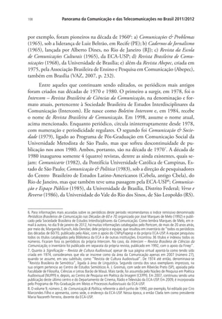 108

Panorama da Comunicação e das Telecomunicações no Brasil 2011/2012

por exemplo, foram pioneiros na década de 19606: a) Comunicações  Problemas
(1965), sob a liderança de Luiz Beltrão, em Recife (PE); b) Cadernos de Jornalismo
(1965), lançada por Alberto Dines, no Rio de Janeiro (RJ); c) Revista da Escola
de Comunicações Culturais (1965), da ECA-USP; d) Revista Brasileira de Comunicações (1968), da Universidade de Brasília; e) além da Revista Abepec, criada em
1975, pela Associação Brasileira de Ensino e Pesquisa em Comunicação (Abepec),
também em Brasília (VAZ, 2007, p. 232).
Entre aqueles que continuam sendo editados, os periódicos mais antigos
foram criados nas décadas de 1970 e 1980. O primeiro a surgir, em 1978, foi o
Intercom – Revista Brasileira de Ciências da Comunicação, na denominação e formato atuais, pertencente à Sociedade Brasileira de Estudos Interdisciplinares da
Comunicação (Intercom). Ele nasce como Boletim Intercom e, em 1984, recebe
o nome de Revista Brasileira de Comunicação. Em 1998, assume o nome atual,
acima mencionado. Enquanto periódico, circula ininterruptamente desde 1978,
com numeração e periodicidade regulares. O segundo foi Comunicação  Sociedade (1979), ligado ao Programa de Pós-Graduação em Comunicação Social da
Universidade Metodista de São Paulo, mas que sofreu descontinuidade de publicação nos anos 1980. Ambos, portanto, são na década de 19707. A década de
1980 inaugurou somente 4 (quatro) revistas, dentre as ainda existentes, quais sejam: Comunicarte (1982), da Pontifícia Universidade Católica de Campinas, Estado de São Paulo; Comunicação  Política (1983), sob a direção de pesquisadores
do Centro Brasileiro de Estudos Latino-Americanos (Cebela, antigo Cbela), do
Rio de Janeiro, mas que também teve uma passagem pela ECA-USP8; Comunicação e Espaço Público (1985), da Universidade de Brasília, Distrito Federal; Verso e
Reverso (1986), da Universidade do Vale do Rio dos Sinos, de São Leopoldo (RS).
6. Para informações mais acuradas sobre os periódicos deste período recomendamos o índice remissivo denominado
Periódicos Brasileiros de Comunicação nas Décadas de 60 e 70, organizado por José Marques de Melo (1992) e publicado pela Sociedade Brasileira de Estudos Interdisciplinares da Comunicação. Como lembra Marques de Melo, em email à autora, no dia 9 de janeiro de 2012, há muitas informações catalogadas pelo Portcom, de mais de 20 anos atrás,
por meio de, Margarida Kunsch, Ada Dencker, dele próprio e equipe, que resultou em inventário de “todos os periódicos
das décadas de 60/70, publicado pela Alaic, com o apoio do CNPq/Fapesp e da própria ECA-USP. A equipe pesquisou
todos os títulos catalogados pela Biblioteca da ECA e de outras instituições. Encontrou 36 títulos e indexou todos os
números. Ficaram fora os periódicos da própria Intercom. No caso, da Intercom – Revista Brasileira de Ciências da
Comunicação, o inventário foi publicado em separata da própria revista, publicado em 1992, com o apoio da Finep”.
7. Quanto à Significação – Revista de Cultura Audiovisual, apesar de sua página virtual apontá-la como tendo sido
criada em 1974, consideramos que ela se inscreve como da área da Comunicação apenas em 2007 (número 27),
quando se assume, em seu subtítulo, como “Revista de Cultura Audiovisual”. De 1974 até então, denominava-se
“Revista Brasileira de Semiótica”, ligada à área de Linguística. Segundo consta dos seus exemplares impressos, na
sua origem pertencia ao Centro de Estudos Semióticos A. J. Greimas, com sede em Ribeirão Preto (SP), apoiada pela
Faculdade de Filosofia, Ciências e Letras Barão de Mauá. Mais tarde, foi assumida pelo Núcleo de Pesquisa em Poética
Audiovisual (NUPPI) e, depois, ao Centro de Pesquisa em Poética da Imagem (CEPPI). Em 2007, continuou sendo uma
publicação deste último centro e do Departamento de Cinema, Rádio e Televisão da ECA-USP. Em 2009, é incorporada
pelo Programa de Pós-Graduação em Meios e Processos Audiovisuais da ECA-USP.
8. O volume 9, número 2, de Comunicação  Política, referente a abril-junho de 1990, por exemplo, foi editado por Ciro
Marcondes Filho e apresenta, como sede, o endereço da ECA-USP. Nessa época, o então Cbela tem como presidente
Maria Nazareth Ferreira, docente da ECA-USP.

 