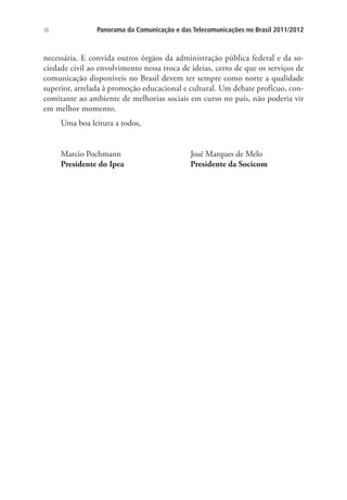 10

Panorama da Comunicação e das Telecomunicações no Brasil 2011/2012

necessária. E convida outros órgãos da administração pública federal e da sociedade civil ao envolvimento nessa troca de ideias, certo de que os serviços de
comunicação disponíveis no Brasil devem ter sempre como norte a qualidade
superior, atrelada à promoção educacional e cultural. Um debate profícuo, concomitante ao ambiente de melhorias sociais em curso no país, não poderia vir
em melhor momento.
Uma boa leitura a todos,
Marcio Pochmann
Presidente do Ipea

José Marques de Melo
Presidente da Socicom

 