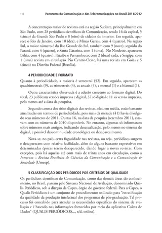 110

Panorama da Comunicação e das Telecomunicações no Brasil 2011/2012

A concentração maior de revistas está na região Sudeste, principalmente em
São Paulo, com 28 periódicos científicos de Comunicação, sendo 16 da capital, 5
(cinco) da Grande São Paulo e 8 (oito) de cidades do interior. Em seguida, aparece o Rio de Janeiro, com 10 (dez), e Minas Gerais, com 4 (quatro). Na região
Sul, o maior número é do Rio Grande do Sul, também com 9 (nove), seguido do
Paraná, com 4 (quatro), e Santa Catarina, com 1 (uma). No Nordeste, aparecem
Bahia, com 4 (quatro), Paraíba e Pernambuco, com 2 (duas) cada, e Sergipe, com
1 (uma) revista em circulação. No Centro-Oeste, há uma revista em Goiás e 5
(cinco) no Distrito Federal (Brasília).
4 PERIODICIDADE E FORMATO

Quanto à periodicidade, a maioria é semestral (52). Em seguida, aparecem as
quadrimestrais (9), as trimestrais (4), as anuais (4), a mensal (1) e a bianual (1).
Outra característica observada é a adesão crescente ao formato digital. Do
total, 23 publicam versões impressa e digital, 37 só digital e 11 só versão impressa,
pelo menos até a data da pesquisa.
Segundo consta dos sítios digitais das revistas, elas, em média, estão bastante
atualizadas em termos de periodicidade, pois mais da metade (41) havia divulgado seus números de 2011. Outras 16, na data da pesquisa (setembro 2011), estavam com os números de 2010 disponíveis. No entanto, algumas só informaram
sobre números mais antigos, indicando desatualização, pelo menos no sistema de
digital, e possível descontinuidade cronológica ou desaparecimento.
Nota-se, no país, certa fugacidade nas revistas, ou seja, periódicos surgem
e desaparecem com relativa facilidade, além de alguns bastante expressivos em
determinadas épocas terem desaparecido, dando lugar a novas revistas. Com
exceções, pois há aquelas até com mais de trinta anos em circulação, como a
Intercom – Revista Brasileira de Ciências da Comunicação e a Comunicação 
Sociedade (Umesp).
5 CLASSIFICAÇÃO DOS PERIÓDICOS POR CRITÉRIOS DE QUALIDADE

Os periódicos científicos de Comunicação, como das demais áreas do conhecimento, no Brasil, passam pelo Sistema Nacional de Avaliação, denominado Qualis Periódicos, sob a direção da Capes, órgão do governo federal. Para a Capes, o
Qualis Periódicos é um conjunto de procedimentos utilizado para “estratificação
da qualidade da produção intelectual dos programas de pós-graduação. Tal processo foi concebido para atender as necessidades específicas do sistema de avaliação e é baseado nas informações fornecidas por meio do aplicativo Coleta de
Dados” (QUALIS PERIÓDICOS..., s/d, online).

 