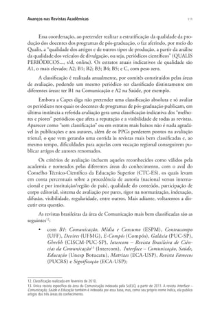 Avanços nas Revistas Acadêmicas

111

Essa coordenação, ao pretender realizar a estratificação da qualidade da produção dos docentes dos programas de pós-graduação, o faz aferindo, por meio do
Qualis, a “qualidade dos artigos e de outros tipos de produção, a partir da análise
da qualidade dos veículos de divulgação, ou seja, periódicos científicos” (QUALIS
PERIÓDICOS..., s/d, online). Os estratos atuais indicativos de qualidade são
A1, o mais elevado; A2; B1; B2; B3; B4; B5; e C, com peso zero.
A classificação é realizada anualmente, por comitês constituídos pelas áreas
de avaliação, podendo um mesmo periódico ser classificado distintamente em
diferentes áreas: ter B1 na Comunicação e A2 na Saúde, por exemplo.
Embora a Capes diga não pretender uma classificação absoluta e só avaliar
os periódicos nos quais os docentes de programas de pós-graduação publicam, em
última instância a referida avaliação gera uma classificação indicativa dos “melhores e piores” periódicos que afeta a reputação e a visibilidade de todas as revistas.
Aparecer como “sem classificação” ou em estratos mais baixos não é nada agradável às publicações e aos autores, além de os PPGs perderem pontos na avaliação
trienal, o que vem gerando uma corrida às revistas mais bem classificadas e, ao
mesmo tempo, dificuldades para aquelas com vocação regional conseguirem publicar artigos de autores renomados.
Os critérios de avaliação incluem aqueles reconhecidos como válidos pela
academia e nomeados pelas diferentes áreas do conhecimento, com o aval do
Conselho Técnico-Científico da Educação Superior (CTC-ES), os quais levam
em conta percentuais sobre a procedência de autoria (nacional versus internacional e por instituição/região do país), qualidade do conteúdo, participação de
corpo editorial, sistema de avaliação por pares, rigor na normatização, indexação,
difusão, visibilidade, regularidade, entre outros. Mais adiante, voltaremos a discutir esta questão.
As revistas brasileiras da área de Comunicação mais bem classificadas são as
seguintes12:
•	 com B1: Comunicação, Mídia e Consumo (ESPM), Contracampo
(UFF), Devires (UFMG), E-Compós (Compós), Galáxia (PUC-SP),
Ghrebh (CISCM-PUC-SP), Intercom – Revista Brasileira de Ciências da Comunicação13 (Intercom), Interface – Comunicação, Saúde,
Educação (Unesp Botucatu), Matrizes (ECA-USP), Revista Famecos
(PUCRS) e Significação (ECA-USP);

12. Classificação realizada em fevereiro de 2010.
13. Única revista específica da área da Comunicação indexada pela SciELO, a partir de 2011. A revista Interface –
Comunicação, Saúde e Educação também é indexada por essa base, mas, como seu próprio nome indica, ela publica
artigos das três áreas do conhecimento.

 