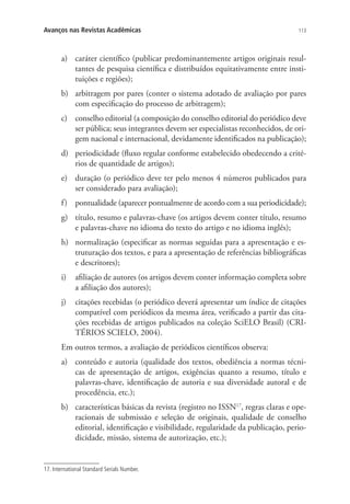 Avanços nas Revistas Acadêmicas

113

a)	 caráter científico (publicar predominantemente artigos originais resultantes de pesquisa científica e distribuídos equitativamente entre instituições e regiões);
b)	 arbitragem por pares (conter o sistema adotado de avaliação por pares
com especificação do processo de arbitragem);
c)	 conselho editorial (a composição do conselho editorial do periódico deve
ser pública; seus integrantes devem ser especialistas reconhecidos, de origem nacional e internacional, devidamente identificados na publicação);
d)	 periodicidade (fluxo regular conforme estabelecido obedecendo a critérios de quantidade de artigos);
e)	 duração (o periódico deve ter pelo menos 4 números publicados para
ser considerado para avaliação);
f)	 pontualidade (aparecer pontualmente de acordo com a sua periodicidade);
g)	 título, resumo e palavras-chave (os artigos devem conter título, resumo
e palavras-chave no idioma do texto do artigo e no idioma inglês);
h)	 normalização (especificar as normas seguidas para a apresentação e estruturação dos textos, e para a apresentação de referências bibliográficas
e descritores);
i)	 afiliação de autores (os artigos devem conter informação completa sobre
a afiliação dos autores);
j)	 citações recebidas (o periódico deverá apresentar um índice de citações
compatível com periódicos da mesma área, verificado a partir das citações recebidas de artigos publicados na coleção SciELO Brasil) (CRITÉRIOS SCIELO, 2004).
Em outros termos, a avaliação de periódicos científicos observa:
a)	 conteúdo e autoria (qualidade dos textos, obediência a normas técnicas de apresentação de artigos, exigências quanto a resumo, título e
palavras-chave, identificação de autoria e sua diversidade autoral e de
procedência, etc.);
b)	 características básicas da revista (registro no ISSN17, regras claras e operacionais de submissão e seleção de originais, qualidade de conselho
editorial, identificação e visibilidade, regularidade da publicação, periodicidade, missão, sistema de autorização, etc.);

17. International Standard Serials Number.

 