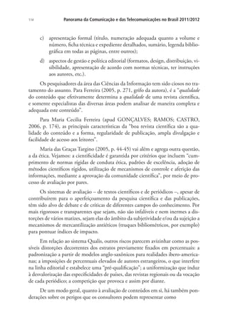 114

Panorama da Comunicação e das Telecomunicações no Brasil 2011/2012

c)	 apresentação formal (título, numeração adequada quanto a volume e
número, ficha técnica e expediente detalhados, sumário, legenda bibliográfica em todas as páginas, entre outros);
d)	 aspectos de gestão e política editorial (formatos, design, distribuição, visibilidade, apresentação de acordo com normas técnicas, ter instruções
aos autores, etc.).
Os pesquisadores da área das Ciências da Informação tem sido ciosos no tratamento do assunto. Para Ferreira (2005, p. 271, grifo da autora), é a “qualidade
do conteúdo que efetivamente determina a qualidade de uma revista científica,
e somente especialistas das diversas áreas podem analisar de maneira completa e
adequada este conteúdo”.
Para Maria Cecilia Ferreira (apud GONÇALVES; RAMOS; CASTRO,
2006, p. 174), as principais características da “boa revista científica são a qualidade do conteúdo e a forma, regularidade de publicação, ampla divulgação e
facilidade de acesso aos leitores”.
Maria das Graças Targino (2005, p. 44-45) vai além e agrega outra questão,
a da ética. Vejamos: a cientificidade é garantida por critérios que incluem “cumprimento de normas rígidas de conduta ética, padrões de excelência, adoção de
métodos científicos rígidos, utilização de mecanismos de controle e aferição das
informações, mediante a aprovação da comunidade científica”, por meio de processo de avaliação por pares.
Os sistemas de avaliação – de textos científicos e de periódicos –, apesar de
contribuírem para o aperfeiçoamento da pesquisa científica e das publicações,
têm sido alvo de debate e de críticas de diferentes campos do conhecimento. Por
mais rigorosos e transparentes que sejam, não são infalíveis e nem inermes a distorções de vários matizes, sejam elas do âmbito da subjetividade e/ou da sujeição a
mecanismos de mercantilização antiéticos (truques bibliométricos, por exemplo)
para pontuar índices de impacto.
Em relação ao sistema Qualis, outros riscos parecem avizinhar como as possíveis distorções decorrentes dos estratos previamente fixados em percentuais: a
padronização a partir de modelos anglo-saxônicos para realidades ibero-americanas; a imposições de percentuais elevados de autores estrangeiros, o que interfere
na linha editorial e estabelece uma “pré-qualificação”; a uniformização que induz
à desvalorização das especificidades de países, das revistas regionais ou da vocação
de cada periódico; a competição que provoca e assim por diante.
De um modo geral, quanto à avaliação de conteúdos em si, há também ponderações sobre os perigos que os consultores podem representar como

 