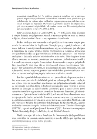 Avanços nas Revistas Acadêmicas

115

sensores de novas ideias. [...] Na prática a situação é complexa, pois se sabe que,
por sua própria condição humana, os avaliadores comentem erros, permitindo que
trabalhos não tão valiosos sejam publicados, enquanto outros que poderiam representar inovação são rejeitados. O processo e, portanto, passível de subjetividade,
pois conceitos como originalidade, relevância e outros têm diferentes significados
para os avaliadores (STUMPF, 2005, p. 114).

Para Gonçalves, Ramos e Castro (2006, p. 177-178), como toda avaliação
é sempre baseada em julgamento pessoal, o resultado pode ser mais ou menos
subjetivo, dependendo da forma como o processo é conduzido.
Enfim, avaliação dos conteúdos e de periódicos é um tema sempre permeado de controvérsia e de fragilidades. Situação que gera posições díspares: há
quem defenda o uso rigoroso dos mecanismos vigentes, há outros que advogam
a necessidade de se criar critérios menos problemáticos e viciados, e até aqueles
que partilham da ideia de que o importante é difundir a produção – sem maiores
avaliações –, deixando ao leitor a decisão sobre o seu valor. Não chegamos a esse
último extremo; no entanto, parece-nos que nenhum conhecimento científico
é acabado, nenhuma pesquisa é conclusiva e inquestionável, o que é próprio do
fazer científico. O novo pode não ser percebido sob olhares excessivamente “miopados” por tecnicismos. Portanto, só a socialização do que é produzido, uma vez
submetido à revisão por pares, permite sua visibilidade e possíveis críticas e revisões, ou mesmo sua legitimação pelo universo a acadêmico e social.
Por fim, a possibilidade que a internet traz para a difusão da produção científica aumenta o potencial de visibilidade pública e reduz o problema da circulação
das revistas entre os países ibero-americanos e da própria disseminação universal
da informação científica. Resta o desafio de universalizar cada vez mais o acesso;
sairmos da condição de acesso restrito (assinatura) para o acesso aberto (open
acess) ou acesso livre e gratuito aos conteúdos das revistas. Para tanto, já há sistemas como o Open Archives Iniciative (OAI), software de fonte aberta (open source), que permite desde a submissão de textos, o armazenamento, o gerenciamento
e a publicação online de revistas até o acesso livre a seus conteúdos. No Brasil, está
em operação o Sistema de Eletrônico de Editoração de Revistas (SEER), que foi
traduzido e customizado pelo Instituto de Informação em Ciência e Tecnologia
(IBICT)18, a partir do Open Journal Systems (OJS)19, desenvolvido no projeto
“Public Knowledge Project”, da University of Britsh Columbia.
Verificou-se que 59 revistas brasileiras de Comunicação já disponibilizam
seus conteúdos na internet, sendo crescente o uso do SEER, que significa sua
disponibilização para acesso livre e gratuito.
18. Disponível em: seer.ibict.br/index.php.
19. Disponível em: pkp.sfu.ca/ojs-journals.

 