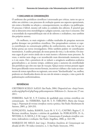 116

Panorama da Comunicação e das Telecomunicações no Brasil 2011/2012

7 CONCLUINDO AS CONSIDERAÇÕES

O ambiente dos periódicos científicos é atravessado por críticas, tanto no que se
refere aos critérios e aos processos de avaliação quanto aos aspectos operacionais,
tais como a lentidão na seleção e, consequentemente, na edição e na publicação.
O processo é falível, mesmo sob todos os cuidados dos editores. É possível que
não se detectem erros metodológicos e plágios autorais, cujo risco é crescente. Daí
a necessidade da responsabilização não só de editores e avaliadores, mas também
dos próprios autores.
Os melhores, os mais originais e sólidos resultados de pesquisas merecem
ganhar destaque nos periódicos científicos. Dos pesquisadores seniores se espera contribuição na comunicação pública do conhecimento, mas não há que se
fechar portas aos novos investigadores. Deles também podem vir contribuições
inestimáveis. A análise principal, do nosso ponto de vista, é a do mérito. Os sistemas cegos de peer review ainda são os mais isentos e eficientes nesse processo. Às
vezes, o mérito nem chega a ser reconhecido num determinado momento, mas
o é em outro. Daí a premência de se reduzir a arrogância acadêmico-avaliativa
generalizadora e, ao mesmo tempo, colaborar para o aumento da cientificidade
dos periódicos que têm esse tipo de vocação. Quiçá outras revistas possam seguir
livres para difundir textos menos formais, incentivar o debate e dar vazão ao tratamento de temas específicos ou regionais, sem serem “desclassificadas” ou, melhor,
poderem ser classificadas dentro de seu raio de missão e atuação, e não a partir de
padronizações uniformizadoras.
REFERÊNCIAS

CRITÉRIOS SCIELO. SciELO. São Paulo, 2004. Disponível em: http://www.
scielo.org/php/level.php?lang=ptcomponent=56item=2. Acesso em: 27 out.
2011.
FERREIRA, Sueli M. S. P. Critérios de qualidade para revistas científicas em
comunicação. In: FERREIRA, Sueli M. S. P.; TARGINO, Maria das Graças
(orgs.). Preparação de revistas científicas: teoria e prática. São Paulo: Reichmann 
Autores, 2005. p. 269-293.
GONÇALVES, Andréa; RAMOS, Lucia M. S. V. C.; CASTRO, Regina C. F.
Revistas científicas, funções e critérios de qualidade. In: POBLACIÓN, D. A.;
WITEER, G. P.; SILVA, J. F. M. (orgs.). Comunicação  produção científica: contexto, indexadores e avaliação. São Paulo: Angellara, 2006. p. 163-190.
MARQUES DE MELO, José (org.). Periódicos brasileiros de Comunicação nas
décadas de 60 e 70: índice remissivo. n. 3. São Paulo: Intercom, 1992.

 