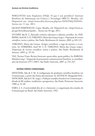 Avanços nas Revistas Acadêmicas

117

PERGUNTAS mais freqüentes (FAQ). O que é um periódico? Instituto
Brasileiro de Informação em Ciência e Tecnologia (IBICT). Brasília, s/d.
Disponível em: http://www.ibict.br/secao.php?cat=ISSN/FAQ-ISSN#9.
Acesso em: 11 jan. 2011.
QUALIS PERIÓDICOS. Capes. Brasília, s/d. Disponível em: http://www.capes.gov.br/avaliacao/qualis. Acesso em: 03 ago. 2011.
STUMPF, Ida R. C. Revendo critérios referentes à editoria científica. In: FERREIRA, Sueli M. S. P.; TARGINO, Maria das Graças (orgs.). Preparação de revistas
científicas: teoria e prática. São Paulo: Reichmann  Autores, 2005. p.103-121.
TARGINO, Maria das Graças. Artigos científicos: a saga da autoria e co-autoria. In: FERREIRA, Sueli M. S. P.; TARGINO, Maria das Graças (orgs.).
Preparação de revistas científicas: teoria e prática. São Paulo: Reichmann 
Autores, 2005. p. 35-54.
VAZ, Tyciane Viana. Revista Intercom: quem edita, quem publica. In: BABOSA,
Marialva (org.). Vanguarda do pensamento comunicacional brasileiro: as contribuições da Intercom (1977-2007). São Paulo: Intercom, 2007. p. 231-247.
OUTRAS FONTES CONSULTADAS

DENCKER, Ada de F. M. A configuração da produção científica brasileira em
Comunicação, a partir das fontes documentais. In: KUNSCH, Margarida M.K.;
DENCKER, Ada de F. M. (orgs.). Produção científica brasileira em Comunicação –
década de 80: análises, tendências e perspectivas. São Paulo: Portocom, Intercom,
1980. p. 21-40.
FARO, J. S. A universidade fora de si: a Intercom e a organização dos estudos de
Comunicação no Brasil. São Paulo: Intercom, 1992.

 