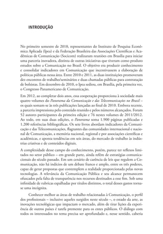 INTRODUÇÃO

No primeiro semestre de 2010, representantes do Instituto de Pesquisa Econômica Aplicada (Ipea) e da Federação Brasileira das Associações Científicas e Acadêmicas de Comunicação (Socicom) realizaram reuniões em Brasília para iniciar
uma parceria inovadora, distinta de outras iniciativas que tiveram como produto
estudos sobre a Comunicação no Brasil. O objetivo era produzir conhecimento
e consolidar indicadores em Comunicação que incentivassem a elaboração de
políticas públicas nessa área. Entre 2010 e 2011, as duas instituições promoveram
dez encontros de trabalho/seminários e duas chamadas públicas para contratação
de bolsistas. Em dezembro de 2010, o Ipea sediou, em Brasília, pela primeira vez,
o Congresso Panamericano de Comunicação.
Em 2012, ao completar dois anos, essa cooperação proporciona à sociedade mais
quatro volumes do Panorama da Comunicação e das Telecomunicações no Brasil –
os quais somam-se às três publicações lançadas ao final de 2010. Embora recente,
a parceria impressiona pelo conteúdo reunido e pelos números alcançados. Foram
52 autores participantes da primeira edição e 76 nestes volumes de 2011/2012.
Ao todo, em suas duas edições, o Panorama soma 1.900 páginas publicadas e
1.200 referências bibliográficas. Os sete livros abordam indicadores da Comunicação e das Telecomunicações, flagrantes das comunidades internacional e nacional de Comunicação, a memória nacional, regional e por associações científicas e
acadêmicas, e aponta tendências em seis áreas, do mercado de trabalho às indústrias criativas e de conteúdos digitais.
A complexidade desse campo do conhecimento, porém, parece ter reflexos limitados no setor público – em grande parte, ainda refém de estratégias comunicacionais do século passado. Em um cenário de carência de leis que regulem a Comunicação, não há indícios de um debate franco e amplo, entre os três poderes,
capaz de gerar propostas que contemplem a realidade proporcionada pelas novas
tecnologias. A relevância da Comunicação Pública e seu alcance permanecem
ofuscados pela falta de transparência nos recursos destinados a esse fim. Sob uma
infinidade de rubricas espalhadas por títulos distintos, o total desses gastos tornase uma incógnita.
Conhecer melhor as áreas de trabalho relacionadas à Comunicação, o perfil
dos profissionais – inclusive aqueles surgidos neste século –, o estado da arte, as
inovações tecnológicas que impactam o mercado, além de tirar lições da experiência de outros países é tarefa premente para os entes públicos. O diálogo com
todos os interessados no tema precisa ser aprofundado e, nesse sentido, caberia

 
