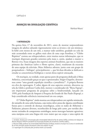 CAPTULO 4

AVANÇOS NA DIVULGAÇÃO CIENTÍFICA
Mariluce Moura1

1 INTRODUÇÃO

Na quinta feira 17 de novembro de 2011, antes de mostrar surpreendentes
imagens de adultos saltando vigorosamente entre as árvores e de um minúsculo bebê com menos de um mês, a mamar todo satisfeito, grudado no colo da
mãe acomodada entre os galhos mais altos de uma copa frondosa, o “Globo
Repórter” contou aos telespectadores, entre muitas outras informações, que os
muriquis dispersam grandes sementes pela mata e, assim, ajudam a manter a
floresta viva. Essas imagens dos espertos animais brasileiros, que são os maiores
primatas das Américas (salvo o Homo sapiens, claro), resultaram da excursão
de uma equipe da televisão, Mata Atlântica adentro, junto com um grupo de
pesquisadores – biólogos2, principalmente –, que há duas décadas se dedicam a
estudar as características biológicas e sociais dessa espécie ameaçada.
Os muriquis, na verdade, eram apenas parte do programa dedicado à Mata
Atlântica, concretizado graças ao que o apresentador, Sérgio Chapelin, denominou como “uma grande expedição científica e jornalística”3. A própria floresta
era alvo da reportagem. E sobre alguns de seus aspectos centrais, discorreu na
tela da Globo o professor Carlos Joly, mentor e coordenador do “Biota Fapesp”,
um importante programa de pesquisas sobre a biodiversidade, lançado em
1999, pela Fundação de Amparo à Pesquisa do Estado de São Paulo (Fapesp), e
hoje considerado referência internacional em seu campo.
O “Globo Repórter” ainda mostrou aos telespectadores um sapinho minúsculo,
do tamanho de uma unha humana, cuja toxina talvez possa dar alguma contribuição
futura para o controle de doenças neurológicas, como os males de Alzheimer e
Parkinson; pássaros diversos, reconhecidos de longe pelo canto, por ouvidos altamente treinados de competentes ornitólogos; novos morcegos bastante agressivos;
uma mariposa com uma língua três vezes maior que seu corpo; e uma espécie de
1. Jornalista, doutora em Comunicação pela Universidade Federal do Rio de Janeiro (UFRJ), é diretora de redação da
Revista Pesquisa FAPESP e presidente da Associação Brasileira de Jornalismo Científico (ABJC).
2. Maurício Talibe, professor da Universidade Federal Paulista (Unifesp), estuda os muriquis há 22 anos e é coordenador
de um dos principais grupos de pesquisa sobre essa espécie no país.
3. A reportagem foi conduzida pelo jornalista André Luiz Azevedo.

 