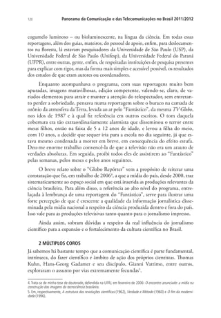 120

Panorama da Comunicação e das Telecomunicações no Brasil 2011/2012

cogumelo luminoso – ou bioluminescente, na língua da ciência. Em todas essas
reportagens, além dos guias, mateiros, do pessoal de apoio, enfim, para deslocamentos na floresta, lá estavam pesquisadores da Universidade de São Paulo (USP), da
Universidade Federal de São Paulo (Unifesp), da Universidade Federal do Paraná
(UFPR), entre outras, gente, enfim, de respeitadas instituições de pesquisa presentes
para explicar com rigor, mas da forma mais simples e acessível possível, os resultados
dos estudos de que eram autores ou coordenadores.
Enquanto acompanhava o programa, com suas reportagens muito bem
apuradas, imagens maravilhosas, edição competente, valendo-se, claro, de variados elementos para atrair e manter a atenção do telespectador, sem entretanto perder a sobriedade, pensava numa reportagem sobre o buraco na camada de
ozônio da atmosfera da Terra, levada ao ar pelo “Fantástico”, da mesma TV Globo,
nos idos de 1987 e à qual fiz referência em outros escritos. O tom daquela
cobertura era tão extraordinariamente alarmista que disseminou o terror entre
meus filhos, então na faixa de 5 a 12 anos de idade, e levou a filha do meio,
com 10 anos, a decidir que sequer iria para a escola no dia seguinte, já que estava mesmo condenada a morrer em breve, em consequência do efeito estufa.
Deu-me enorme trabalho convencê-la de que a televisão não era um arauto de
verdades absolutas. Em seguida, proibi todos eles de assistirem ao “Fantástico”
pelas semanas, pelos meses e pelos anos seguintes.
O breve relato sobre o “Globo Repórter” vem a propósito de reiterar uma
constatação que fiz, em trabalho de 20064, a que a mídia do país, desde 2000, traz
sistematicamente ao espaço social em que está inserida as produções relevantes da
ciência brasileira. Para além disso, a referência ao alto nível do programa, entrelaçada à lembrança de uma reportagem do “Fantástico”, serve para ilustrar uma
forte percepção de que é crescente a qualidade da informação jornalística disseminada pela mídia nacional a respeito da ciência produzida dentro e fora do país.
Isso vale para as produções televisivas tanto quanto para o jornalismo impresso.
Ainda assim, sobram dúvidas a respeito da real influência do jornalismo
científico para a expansão e o fortalecimento da cultura científica no Brasil.
2 MÚLTIPLOS COROS

Já sabemos há bastante tempo que a comunicação científica é parte fundamental,
intrínseca, do fazer científico e âmbito de ação dos próprios cientistas. Thomas
Kuhn, Hans-Georg Gadamer e seu discípulo, Gianni Vattimo, entre outros,
exploraram o assunto por vias extremamente fecundas5.
4. Trata-se de minha tese de doutorado, defendida na UFRJ, em fevereiro de 2006: O encontro anunciado: a mídia na
construção das imagens da tecnociência brasileira.
5. Em, respectivamente, A estrutura das revoluções científicas (1962), Verdade e Método (1960) e O fim da modernidade (1996).

 