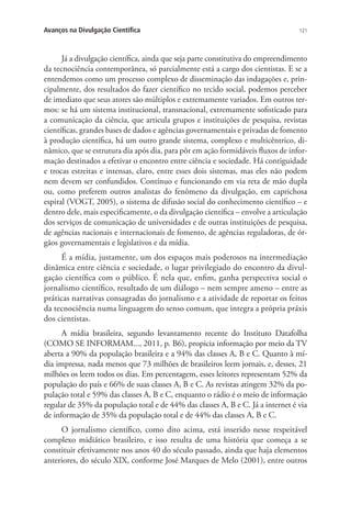Avanços na Divulgação Científica

121

Já a di­ ul­ a­ ão cien­ í­ ­ a, ainda que seja par­ e cons­ i­ u­ i­ a do em­ reen­ i­ en­ o
v gç
t fic
t
tt tv
p
dm t
da tec­ o­ iên­ ia con­ em­ o­ â­ ea, só parcialmente está a cargo dos cientistas. E se a
n c c
t p rn
entendemos como um processo complexo de disseminação das indagações e, principalmente, dos resultados do fazer científico no tecido social, podemos perceber
de imediato que seus atores são múltiplos e extremamente variados. Em outros termos: se há um sistema institucional, transnacional, extremamente sofisticado para
a comunicação da ciência, que articula grupos e instituições de pesquisa, revistas
científicas, grandes bases de dados e agências governamentais e privadas de fomento
à produção científica, há um outro grande sistema, complexo e multicêntrico, dinâmico, que se estrutura dia após dia, para pôr em ação formidáveis fluxos de informação destinados a efetivar o encontro entre ciência e sociedade. Há contiguidade
e trocas estreitas e intensas, claro, entre esses dois sistemas, mas eles não podem
nem devem ser confundidos. Contínuo e funcionando em via reta de mão dupla
ou, como preferem outros analistas do fenômeno da divulgação, em caprichosa
espiral (VOGT, 2005), o sistema de difusão social do conhecimento científico – e
dentro dele, mais especificamente, o da divulgação científica – envolve a articulação
dos serviços de comunicação de universidades e de outras instituições de pesquisa,
de agências nacionais e internacionais de fomento, de agências reguladoras, de órgãos governamentais e legislativos e da mídia.
É a mídia, justamente, um dos espaços mais poderosos na intermediação
dinâmica entre ciência e sociedade, o lugar privilegiado do encontro da divulgação científica com o público. É nela que, enfim, ganha perspectiva social o
jor­ a­is­ o cien­ í­ ­ o, re­ ul­ a­ o de um diá­o­ o – nem sem­ re ame­ o – en­ re as
n l m
t fic
s t d
l g
p
n
t
prá­ i­ as nar­ a­ i­ as consagradas do jor­ a­is­ o e a ati­ i­ a­ e de re­ or­ ar os fei­ os
tc
r tv
n l m
vd d
p t
t
da tec­ o­ iên­ ia nu­ a lin­ ua­ em do sen­ o co­ um, que in­ e­ ra a pró­ ria prá­ is
n c c
m
g g
s
m
t g
p
x
dos cien­ is­ as.
t t
A mídia brasileira, segundo levantamento recente do Instituto Datafolha
(COMO SE INFORMAM..., 2011, p. B6), propicia informação por meio da TV
aberta a 90% da população brasileira e a 94% das classes A, B e C. Quanto à mídia impressa, nada menos que 73 milhões de brasileiros leem jornais, e, desses, 21
milhões os leem todos os dias. Em percentagem, esses leitores representam 52% da
população do país e 66% de suas classes A, B e C. As revistas atingem 32% da população total e 59% das classes A, B e C, enquanto o rádio é o meio de informação
regular de 35% da população total e de 44% das classes A, B e C. Já a internet é via
de informação de 35% da população total e de 44% das classes A, B e C.
O jornalismo científico, como dito acima, está inserido nesse respeitável
complexo midiático brasileiro, e isso resulta de uma história que começa a se
constituir efetivamente nos anos 40 do século passado, ainda que haja elementos
anteriores, do século XIX, conforme José Marques de Melo (2001), entre outros

 