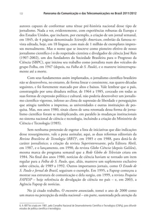 122

Panorama da Comunicação e das Telecomunicações no Brasil 2011/2012

autores capazes de conformar uma tênue pré-história nacional desse tipo de
jornalismo. Nada a ver, evidentemente, com experiências robustas da Europa e
dos Estados Unidos, que incluem, por exemplo, a criação de um jornal semanal,
em 1845, de 4 páginas denominado Scientific American, embrião da famosa revista editada, hoje, em 18 línguas, com mais de 1 milhão de exemplares impressos mensalmente. Mas o nome que se inscreve como pioneiro efetivo de nosso
jornalismo científico é o do respeitado cientista e divulgador de ciência José Reis
(1907-2002), um dos fundadores da Sociedade Brasileira para o Progresso da
Ciência (SBPC), que iniciou seu trabalho como jornalista num dos veículos do
grupo Folha, em 1947 (depois, na Folha de S. Paulo), e o manteve ininterruptamente até a morte.
Com seus fundamentos assim implantados, o jornalismo científico brasileiro
não se desenvolveu, no entanto, de forma linear e consistente, nas quatro décadas
seguintes, e foi fortemente marcado por altos e baixos. Vale lembrar que o país,
constrangido por uma ditadura militar, de 1964 a 1985, cerceado em todas as
suas formas de expressão política e cultural, não poderia desenvolver um jornalismo científico vigoroso, infenso ao clima de supressão de liberdade e perseguições
que atingiu também a imprensa, as universidades e outras instituições de pesquisa. Mas, nos anos 1980, sinais claros de uma retomada dessa forma de jornalismo científico foram se multiplicando, em paralelo às mudanças institucionais
no sistema nacional de ciência e tecnologia, incluindo a criação do Ministério de
Ciência e Tecnologia (1985).
Sem nenhuma pretensão de esgotar a lista de iniciativas que dão indicações
desse ressurgimento, vale a pena assinalar, aqui, as duas reformas editoriais da
Revista Brasileira de Tecnologia (RBT)6, em 1985 e em 1988, para dotá-la de
caráter jornalístico; a criação da revista Superinteressante, pela Editora Abril,
em 1987, e o lançamento, em 1990, da revista Globo Ciência (depois Galileu),
mesma marca do programa semanal que a Rede Globo de Televisão criara em
1984. No final dos anos 1980, notícias de ciência haviam se tornado um item
regular para a Folha de S. Paulo, que, aliás, manteve um suplemento exclusivo
sobre ciência, de 1989 a 1992. Outros importantes jornais, como O Estado de
S. Paulo e Jornal do Brasil, seguiram o exemplo. Em 1995, a Fapesp começou a
montar sua estrutura de comunicação e dela surgiu, em 1999, a revista Pesquisa
FAPESP – hoje referência de divulgação de ciência no país – e, em 2003, a
Agência Fapesp de notícias.
No já citado trabalho, O encontro anunciado, tomei o ano de 2000 como
um marco na percepção da mídia nacional – em parte, sustentada pela atenção da
6. A RBT foi criada em 1981, pelo Conselho Nacional de Desenvolvimento Científico e Tecnológico (CNPq), para difundir
estudos de política científica e tecnológica.

 