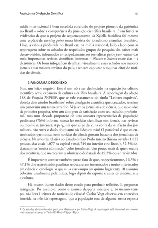 Avanços na Divulgação Científica

123

mídia internacional à bem sucedida conclusão do projeto pioneiro da genômica
no Brasil – sobre a competência da produção científica brasileira. E são fortes as
evidências de que o projeto de sequenciamento da Xylella fastidiosa foi mesmo
uma espécie de turning point nessa história do jornalismo científico brasileiro.
Hoje, a ciência produzida no Brasil está na mídia nacional, lado a lado com as
reportagens sobre os achados de respeitados grupos de pesquisa dos países mais
desenvolvidos, informados antecipadamente aos jornalistas pelos press releases das
mais importantes revistas científicas impressas – Nature e Science entre elas – e
eletrônicas. Os bons infográficos detalham visualmente esses achados nos maiores
jornais e nas maiores revistas do país, e tentam capturar o esquivo leitor de notícias de ciência.
3 PANORAMA DESCONEXO

Sim, um leitor esquivo. Esse é um nó a ser deslindado na equação jornalismo
científico versus expansão da cultura científica brasileira. A reportagem da edição
188 de Pesquisa FAPESP, que se vale exatamente do título “Leitores esquivos”,
aborda dois estudos brasileiros7 sobre divulgação científica que, cruzados, revelam
um panorama um tanto estranho. Veja-se: os jornalistas de ciência, que são o alvo
da primeira pesquisa, têm um alto grau de satisfação com seu trabalho profissional, mas uma elevada proporção de uma amostra representativa da população
paulistana (76%) informa nunca ler notícias científicas nos jornais, nas revistas
ou mesmo na internet. A pergunta que surge daí é: na conta da satisfação dos jornalistas, não entra o dado do quanto são lidos ou não? O paradoxal é que os entrevistados que nunca leem notícias de ciência gostam bastante dos jornalistas de
ciência. Na amostra relativa ao Estado de São Paulo inteiro (foram ouvidas 1.825
pessoas, das quais 1.077 na capital e mais 749 no interior e no litoral), 52,5% declararam ter “muita admiração” pelos jornalistas. Um pouco mais do que o escore
dos cientistas, que mereceram a admiração declarada de 49,2% dos entrevistados.
É importante atentar também para o fato de que, respectivamente, 16,3% e
47,1% dos entrevistados paulistas se declararam interessados e muito interessados
em ciência e tecnologia, o que situa esse campo em quinto lugar entre 10 assuntos
cobertos usualmente pela mídia, logo depois do esporte e antes de cinema, arte
e cultura.
Há muitos outros dados desse estudo para produzir reflexões. E perguntas
intrigadas. Por exemplo: como o assunto desperta interesse e, ao mesmo tempo, não leva à leitura de notícias de ciência? Carlos Vogt observa, em entrevista
inserida na referida reportagem, que a população está de alguma forma exposta
7. Os estudos são coordenados por Luisa Massarani e por Carlos Vogt. A reportagem está disponível em: www.
revistapesquisa.fapesp.br/?art=4524bd=1pg=1lg/.

 
