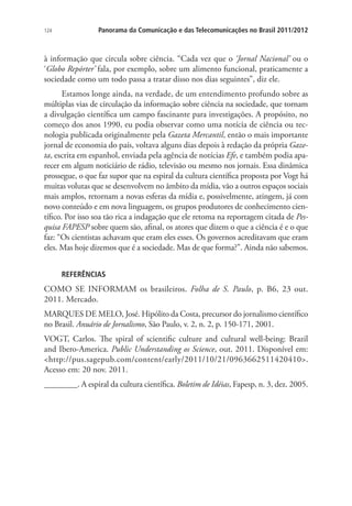 124

Panorama da Comunicação e das Telecomunicações no Brasil 2011/2012

à informação que circula sobre ciência. “Cada vez que o ‘Jornal Nacional’ ou o
‘Globo Repórter’ fala, por exemplo, sobre um alimento funcional, praticamente a
sociedade como um todo passa a tratar disso nos dias seguintes”, diz ele.
Estamos longe ainda, na verdade, de um entendimento profundo sobre as
múltiplas vias de circulação da informação sobre ciência na sociedade, que tornam
a divulgação científica um campo fascinante para investigações. A propósito, no
começo dos anos 1990, eu podia observar como uma notícia de ciência ou tecnologia publicada originalmente pela Gazeta Mercantil, então o mais importante
jornal de economia do país, voltava alguns dias depois à redação da própria Gazeta, escrita em espanhol, enviada pela agência de notícias Efe, e também podia aparecer em algum noticiário de rádio, televisão ou mesmo nos jornais. Essa dinâmica
prossegue, o que faz supor que na espiral da cultura científica proposta por Vogt há
muitas volutas que se desenvolvem no âmbito da mídia, vão a outros espaços sociais
mais amplos, retornam a novas esferas da mídia e, possivelmente, atingem, já com
novo conteúdo e em nova linguagem, os grupos produtores de conhecimento científico. Por isso soa tão rica a indagação que ele retoma na reportagem citada de Pesquisa FAPESP sobre quem são, afinal, os atores que dizem o que a ciência é e o que
faz: “Os cientistas achavam que eram eles esses. Os governos acreditavam que eram
eles. Mas hoje dizemos que é a sociedade. Mas de que forma?”. Ainda não sabemos.
REFERÊNCIAS

COMO SE INFORMAM os brasileiros. Folha de S. Paulo, p. B6, 23 out.
2011. Mercado.
MARQUES DE MELO, José. Hipólito da Costa, precursor do jornalismo científico
no Brasil. Anuário de Jornalismo, São Paulo, v. 2, n. 2, p. 150-171, 2001.
VOGT, Carlos. The spiral of scientific culture and cultural well-being: Brazil
and Ibero-America. Public Understanding os Science, out. 2011. Disponível em:
http://pus.sagepub.com/content/early/2011/10/21/0963662511420410.
Acesso em: 20 nov. 2011.
________. A espiral da cultura científica. Boletim de Idéias, Fapesp, n. 3, dez. 2005.

 