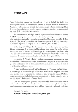 APRESENTAÇÃO

Os capítulos desse volume são resultado da 15° edição do boletim Radar, uma
publicação bimestral da Diretoria de Estudos e Políticas Setoriais de Inovação,
Regulação e Infraestrutura. Esta edição traz sete artigos sobre as políticas públicas
de comunicação, incluindo estudos fruto de uma parceria entre o Ipea e a Agência
Nacional de Telecomunicações (Anatel).
No primeiro texto, Rodrigo Abdalla Filgueiras de Sousa aponta os desafios
do PNBL, como promover a disseminação de dispositivos para acesso à internet,
criar conteúdos adequados e capaci­ ar os usuários. O segundo capítulo, de João
t
Maria de Oliveira e Carolina Ribeiro, discute a regulação da TV por assinatura e
os possíveis impactos do Projeto de Lei da Câmara (PLC) n°.116.
Carlos Baigorri, Thiago Botelho e Alexandre Henriksen, da Anatel, identificam, no capitulo 3, os efeitos da liberação de outorgas de TV a cabo sobre o
mercado de acesso à internet em banda larga. No texto seguinte, Abdalla e Carlos
Silva analisam a con­ eniência e relevância da inclusão de satélites como parte
v
integrante da rede de tele­ omunicações nacional e do próprio PNBL.
c
No capítulo 5, Abdalla e Paulo Nascimento procuram responder se o setor
de telecomunicações é relativamente mais intensivo em pessoal técnico-científico
que a média da economia nacional, e se há uma escassez pronunciada de mão de
obra téc­ ico-científica no setor.
n
O sexto trabalho de Samuel da Cruz Júnior e Igor Cortez trata da segurança
da informação e busca investigar se usuários individuais e empresas brasileiras
estão atentos para os fundamentos básicos de uma navegação segura. O último
artigo, assinado por Nathalia Souza, da Anatel, avalia os efeitos cruzados entre os
mercados de telefonia móvel e fixa no Brasil.
Com essa publicação, o Ipea traz novos elementos para as discussões sobre as
políticas públicas de telecomunicações em um contexto de convergência tecnológica,
contribuindo para o debate entre o setor público, a academia e a iniciativa privada.
Fernanda Carneiro
Assessoria de Imprensa e Comunicação do Ipea

 