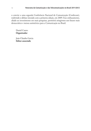 12

Panorama da Comunicação e das Telecomunicações no Brasil 2011/2012

o convite a uma segunda Conferência Nacional de Comunicação (Confecom),
reabrindo o debate iniciado com a primeira edição, em 2009. Esse embasamento,
aliado ao investimento em mais pesquisas, permitirá atingirmos um futuro mais
democrático e menos assimétrico para a Comunicação no Brasil.
Daniel Castro
Organizador
João Cláudio Garcia
Editor associado

 