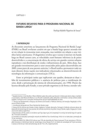 CAPÍTULO 1

FUTUROS DESAFIOS PARA O PROGRAMA NACIONAL DE
BANDA LARGA*
Rodrigo Abdalla Filgueiras de Sousa**

1 INTRODUÇÃO

As discussões anteriores ao lançamento do Programa Nacional de Banda Larga1
(PNBL) no Brasil revelaram cenário em que a banda larga aparece atrasada não
só em relação às economias mais avançadas, mas também em relação a seus vizinhos latino-americanos. O diagnóstico revelou que o acesso à internet em banda
larga no Brasil custava caro, as velocidades eram bastante inferiores às de países
desenvolvidos e a concentração da oferta do serviço em grandes centros urbanos
reproduzia a má distribuição de renda e infraestrutura do país. Além disso, face
aos grandes investimentos para o setor anunciados pelos países desenvolvidos em
2009, como parte de seus pacotes anticrise,2 o Brasil tendia a permanecer cada vez
mais distante destas nações nos indicadores relacionados ao desenvolvimento de
tecnologias da informação e comunicação (TICs).
Entre as principais razões que explicavam esse quadro, destacam-se duas: a
falta de investimentos públicos e a ausência de políticas para a coordenação do
setor, desde a privatização do sistema de telecomunicações, em 1998. Diante das
lacunas deixadas pelo Estado, o setor privado organizou-se de forma a atender sele-

* Agradecimentos a Caio Bonilha e Márcio Wohlers pelas discussões que levaram à elaboração deste artigo, e também
a Luis Kubota, João Maria de Oliveira e Luiz Ricardo Cavalcante, pelos relevantes comentários à versão anterior deste
trabalho. Eventuais erros e omissões remanescentes são de responsabilidade do autor.
** Técnico de Planejamento e Pesquisa da Diretoria de Estudos e Políticas Setoriais, de Inovação, Regulação e Infraestrura (Diset) do Ipea.
1. Inicialmente designado por Plano Nacional de Banda Larga.
2. Qiang (2010) informa que Estados Unidos, Inglaterra, Canadá, Alemanha, Portugal e Finlândia incluíram planos de
expansão da banda larga em seus pacotes de estímulo econômico. Austrália, França, Irlanda, Japão, Singapura e Coreia
anunciaram planos específicos.
3 Segundo Ipea (2010), pode-se considerar que haja algum grau de competição no serviço de banda larga em apenas
361 municípios brasileiros.
4. Considera-se dual-play a prestação conjunta de telefonia fixa e banda larga. Inclui-se no triple-play a prestação de
TV por assinatura.
5. Dados de 2009 (CGI, 2006-2010) indicam que 72% dos domicílios de Classe A possuem TV por assinatura e 74% dispõem de acesso à internet por meio de banda larga. Já nas Classes D e E, os índices de contratação de TV por assinatura
e acesso à internet por meio de banda larga são de 1% e 2%, respectivamente.

 