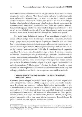 130

Panorama da Comunicação e das Telecomunicações no Brasil 2011/2012

tivamente os clientes de alta rentabilidade: em geral famílias de alta renda residentes
em grandes centros urbanos. Além disto, buscou explorar a complementaridade
entre telefonia fixa e acesso à internet em banda larga, de modo a reduzir a erosão
das receitas dos serviços de voz tradicionais, decorrente do processo de substituição
iniciado pela telefonia móvel e acelerado pela oferta de serviços de comunicação de
voz sobre internet protocol (IP) – conhecidos como VoIPs. A competição, portanto,
ficou limitada a poucas cidades brasileiras3 e à oferta de pacotes combinados de dois
ou três serviços (dual-play ou triple-play),4 o que foi amplamente aceito nas camadas
sociais de maior renda, mas não atendia à demanda das famílias mais pobres.5
Este artigo tem a finalidade de trazer ao debate as análises e as conclusões de
estudo ainda em estágio inicial de elaboração. Este trabalho tem caráter, ao mesmo
tempo, prospectivo e propositivo: a partir de projeções elaboradas pelo autor, com
base em dados de pesquisas anteriores, são apresentadas propostas para acelerar o processo de inclusão digital no Brasil. O estudo pretende alcançar ainda três objetivos específicos: avaliar a implementação do PNBL à luz de modelo analítico de proposição
de políticas de fomento à inclusão digital; investigar os efeitos de fatores econômicos e
sociais sobre a demanda pelo serviço de banda larga; e apresentar caminhos alternativos para superar estes grandes desafios. Após esta introdução, o texto está organizado
em cinco seções. A seção 2 realiza resumo dos principais aspectos do modelo analítico
para avaliação das políticas de inclusão digital. A seção 3, a seguir, traz breve histórico
da implementação do PNBL. As seções 4 e 5 tratam dos desafios de atender às metas
estabelecidas neste programa e de universalizar o acesso à internet em banda larga para
toda a população brasileira. Por fim, o texto apresenta suas considerações finais.
2  ODELO ANALÍTICO DE AVALIAÇÃO DAS POLÍTICAS DE FOMENTO .
M
À INCLUSÃO DIGITAL

Conforme apresentado por Sousa et al. (2009), a partir do modelo proposto inicialmente por Ávila e Holanda (2006), os aspectos a serem considerados na elaboração de políticas para promover a inclusão digital podem ser resumidos em três:
a disponibilidade de acesso; a existência de conteúdo adequado; e a capacitação
dos usuários. O primeiro é caracterizado pela necessidade de garantir ao usuário
condições mínimas de acesso à infraestrutura de telecomunicações. Neste quesito,
incluem-se tanto a aquisição de computadores, telefones celulares, smartphones,
tablets e outros dispositivos para acesso à internet, quanto a disponibilização do
próprio sinal de internet6 a preços acessíveis aos usuários.
6. Existem diversas tecnologias desenvolvidas para levar o sinal de internet ao usuário. Entre as mais difundidas,
citam-se: xDSL, FTTx, Cable, WiFi, WiMax e 3G (universal mobile telecommunication system – UMTS, high speed packet
access – HSPA e long term evolution – LTE).

 