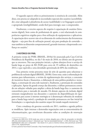 Futuros Desafios Para o Programa Nacional de Banda Larga

131

O segundo aspecto refere-se primeiramente à existência de conteúdo. Além
disso, este precisa ser adaptado às necessidades especiais dos usuários (acessibilidade), estar adequado à plataforma de acesso (usabilidade) e ter linguagem acessível
e apropriada (inteligibilidade), sendo fácil para interagir, usar e compreender.
Finalmente, o terceiro aspecto diz respeito à capacitação de usuários (letramento digital), bem como de profissionais de apoio, e está relacionado às competências cognitivas exigidas para a boa utilização de equipamentos e aplicativos.
A capacitação deve ocorrer não só na dimensão de conhecimento das ferramentas
digitais – seja para fins de utilização pessoal, seja para produção de conteúdo –,
mas também na dimensão comportamental, gerando interesse e despertando confiança no usuário.7
3 HISTÓRICO DO PNBL

A primeira versão do PNBL (BRASIL, 2010a) foi anunciada pela Casa Civil da
Presidência da República, no dia 5 de maio de 2010, no último ano do governo
que se encerrava. Nas suas projeções iniciais, o plano almejava levar o serviço de
banda larga ao preço de R$ 29,00 para cerca de 35 milhões de domicílios em
2014, o que equivalia a uma densidade aproximada de 60% das residências.
Essa primeira versão procurou tratar de série de questões para solucionar o
problema da exclusão digital (BRASIL, 2010b). Entre estas, estão a reformulação de
normas para infraestrutura, a revisão da regulamentação dos serviços, a concessão
de incentivos fiscais e financeiros, a elaboração de uma política produtiva e tecnológica, a construção de uma rede nacional e, finalmente, a promoção de conteúdos
e aplicações. Apesar do grande avanço das discussões, o debate permaneceu centrado em soluções voltadas para ampliar a oferta da banda larga fixa e o aumento da
concorrência para o mercado de atacado. Os demais aspectos da inclusão digital
entraram marginalmente nas discussões: o aumento da disponibilização de equipamentos para acesso à internet restringiu-se à desoneração tributária de modems
para a banda larga móvel; a produção de conteúdo permaneceu em fase inicial de
formulação; e a capacitação dos usuários sequer foi tratada naquele momento.8
Com a mudança de governo ocorrida em 2011, também a agenda política
se modificou. Após intensas e demoradas negociações com as concessionárias de
telecomunicações, que envolveram discussões sobre as condições de renovação
7. Pesquisa de 2009 (CGI, 2010) revela que, entre os motivos alegados para a falta de computador no domicílio,
28% dos entrevistados da classe C informaram que “não há necessidade/interesse”, e 20% informaram que “falta
habilidade/não sabe usar o computador”. Nas classes D e E, para os mesmos motivos, estes percentuais aumentam
33% e 31%, respectivamente.
8. Fonte: portal do Fórum Brasil Conectado http://www4.planalto.gov.br/brasilconectado/pnbl/acoes.

 