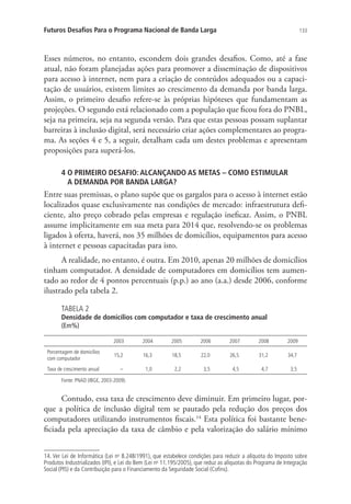 Futuros Desafios Para o Programa Nacional de Banda Larga

133

Esses números, no entanto, escondem dois grandes desafios. Como, até a fase
atual, não foram planejadas ações para promover a disseminação de dispositivos
para acesso à internet, nem para a criação de conteúdos adequados ou a capacitação de usuários, existem limites ao crescimento da demanda por banda larga.
Assim, o primeiro desafio refere-se às próprias hipóteses que fundamentam as
projeções. O segundo está relacionado com a população que ficou fora do PNBL,
seja na primeira, seja na segunda versão. Para que estas pessoas possam suplantar
barreiras à inclusão digital, será necessário criar ações complementares ao programa. As seções 4 e 5, a seguir, detalham cada um destes problemas e apresentam
proposições para superá-los.
4  PRIMEIRO DESAFIO: ALCANÇANDO AS METAS – COMO ESTIMULAR .
O
A DEMANDA POR BANDA LARGA?

Entre suas premissas, o plano supõe que os gargalos para o acesso à internet estão
localizados quase exclusivamente nas condições de mercado: infraestrutura deficiente, alto preço cobrado pelas empresas e regulação ineficaz. Assim, o PNBL
assume implicitamente em sua meta para 2014 que, resolvendo-se os problemas
ligados à oferta, haverá, nos 35 milhões de domicílios, equipamentos para acesso
à internet e pessoas capacitadas para isto.
A realidade, no entanto, é outra. Em 2010, apenas 20 milhões de domicílios
tinham computador. A densidade de computadores em domicílios tem aumentado ao redor de 4 pontos percentuais (p.p.) ao ano (a.a.) desde 2006, conforme
ilustrado pela tabela 2.
TABELA 2

Densidade de domicílios com computador e taxa de crescimento anual
(Em%)
2003

2004

2005

2006

2007

2008

2009

Porcentagem de domicílios
com computador

15,2

16,3

18,5

22,0

26,5

31,2

34,7

Taxa de crescimento anual

–

1,0

2,2

3,5

4,5

4,7

3,5

Fonte: PNAD (IBGE, 2003-2009).

Contudo, essa taxa de crescimento deve diminuir. Em primeiro lugar, porque a política de inclusão digital tem se pautado pela redução dos preços dos
computadores utilizando instrumentos fiscais.14 Esta política foi bastante beneficiada pela apreciação da taxa de câmbio e pela valorização do salário mínimo
14. Ver Lei de Informática (Lei no 8.248/1991), que estabelece condições para reduzir a alíquota do Imposto sobre
Produtos Industrializados (IPI), e Lei do Bem (Lei no 11.195/2005), que reduz as alíquotas do Programa de Integração
Social (PIS) e da Contribuição para o Financiamento da Seguridade Social (Cofins).

 