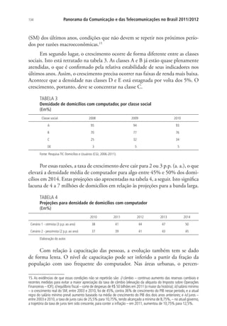 Panorama da Comunicação e das Telecomunicações no Brasil 2011/2012

134

(SM) dos últimos anos, condições que não devem se repetir nos próximos períodos por razões macroeconômicas.15
Em segundo lugar, o crescimento ocorre de forma diferente entre as classes
sociais. Isto está retratado na tabela 3. As classes A e B já estão quase plenamente
atendidas, o que é confirmado pela relativa estabilidade de seus indicadores nos
últimos anos. Assim, o crescimento precisa ocorrer nas faixas de renda mais baixa.
Acontece que a densidade nas classes D e E está estagnada por volta dos 5%. O
crescimento, portanto, deve se concentrar na classe C.
TABELA 3

Densidade de domicílios com computador, por classe social
(Em%)
Classe social

2008

2009

2010

A

95

94

93

B

70

77

76

C

25

32

34

DE

3

5

5

Fonte: Pesquisa TIC Domicílios e Usuários (CGI, 2006-2011).

Por essas razões, a taxa de crescimento deve cair para 2 ou 3 p.p. (a. a.), o que
elevará a densidade média de computador para algo entre 45% e 50% dos domicílios em 2014. Estas projeções são apresentadas na tabela 4, a seguir. Isto significa
lacuna de 4 a 7 milhões de domicílios em relação às projeções para a banda larga.
TABELA 4

Projeções para densidade de domicílios com computador
(Em%)
2010

2011

2012

2013

2014

Cenário 1 - otimista (3 p.p. ao ano)

38

41

44

47

50

Cenário 2 - pessimista (2 p.p. ao ano)

37

39

41

43

45

Elaboração do autor.

Com relação à capacitação das pessoas, a evolução também tem se dado
de forma lenta. O nível de capacitação pode ser inferido a partir da fração da
população com uso frequente do computador. Nas áreas urbanas, o percen15. As evidências de que essas condições não se repetirão são: i) câmbio – contínuo aumento das reservas cambiais e
recentes medidas para evitar a maior apreciação da taxa de câmbio (elevação da alíquota do Imposto sobre Operações
Financeiras – IOF); ii) equilíbrio fiscal – corte de despesas de R$ 50 bilhões em 2011 (o maior da história); iii) salário mínimo
– o crescimento real do SM, entre 2003 e 2010, foi de 45%, contra 36% de crescimento do PIB nesse período, e a atual
regra do salário mínimo prevê aumento baseado na média de crescimento do PIB dos dois anos anteriores; e iv) juros –
entre 2003 e 2010, a taxa de juros caiu de 25,5% para 10,75%, tendo alcançado a mínima de 8,75%, – no atual governo,
a trajetória da taxa de juros tem sido crescente, para conter a inflação – em 2011, aumentou de 10,75% para 12,5%.

 