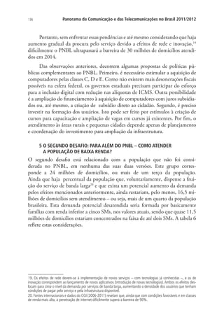 136

Panorama da Comunicação e das Telecomunicações no Brasil 2011/2012

Portanto, sem enfrentar essas pendências e até mesmo considerando que haja
aumento gradual da procura pelo serviço devido a efeitos de rede e inovação,19
dificilmente o PNBL ultrapassará a barreira de 30 milhões de domicílios atendidos em 2014.
Das observações anteriores, decorrem algumas propostas de políticas públicas complementares ao PNBL. Primeiro, é necessário estimular a aquisição de
computadores pelas classes C, D e E. Como não existem mais desonerações fiscais
possíveis na esfera federal, os governos estaduais precisam participar do esforço
para a inclusão digital com redução nas alíquotas de ICMS. Outra possibilidade
é a ampliação do financiamento à aquisição de computadores com juros subsidiados ou, até mesmo, a criação de subsídio direto ao cidadão. Segundo, é preciso
investir na formação dos usuários. Isto pode ser feito por estímulos à criação de
cursos para capacitação e ampliação de vagas em cursos já existentes. Por fim, o
atendimento às áreas rurais e pequenas cidades depende apenas de planejamento
e coordenação do investimento para ampliação da infraestrutura.
5  SEGUNDO DESAFIO: PARA ALÉM DO PNBL – COMO ATENDER .
O
A POPULAÇÃO DE BAIXA RENDA?

O segundo desafio está relacionado com a população que não foi considerada no PNBL, em nenhuma das suas duas versões. Este grupo corresponde a 24 milhões de domicílios, ou mais de um terço da população.
Ainda que haja percentual da população que, voluntariamente, dispense a fruição do serviço de banda larga20 e que exista um potencial aumento da demanda
pelos efeitos mencionados anteriormente, ainda restariam, pelo menos, 16,5 milhões de domicílios sem atendimento – ou seja, mais de um quarto da população
brasileira. Esta demanda potencial desatendida seria formada por basicamente
famílias com renda inferior a cinco SMs, nos valores atuais, sendo que quase 11,5
milhões de domicílios estariam concentrados na faixa de até dois SMs. A tabela 6
reflete estas considerações.

19. Os efeitos de rede devem-se à implementação de novos serviços – com tecnologias já conhecidas –, e os de
inovação correspondem ao lançamento de novos aplicativos (introdução de novas tecnologias). Ambos os efeitos deslocam para cima o nível da demanda por serviços de banda larga, aumentando a densidade dos usuários que tenham
condições de pagar pelo serviço e pela infraestrutura disponível.
20. Fontes internacionais e dados do CGI (2006-2011) revelam que, ainda que com condições favoráveis e em classes
de renda mais alta, a penetração de internet dificilmente supera a barreira de 90%.

 