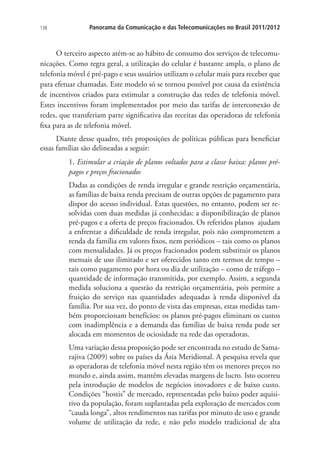 138

Panorama da Comunicação e das Telecomunicações no Brasil 2011/2012

O terceiro aspecto atém-se ao hábito de consumo dos serviços de telecomunicações. Como regra geral, a utilização do celular é bastante ampla, o plano de
telefonia móvel é pré-pago e seus usuários utilizam o celular mais para receber que
para efetuar chamadas. Este modelo só se tornou possível por causa da existência
de incentivos criados para estimular a construção das redes de telefonia móvel.
Estes incentivos foram implementados por meio das tarifas de interconexão de
redes, que transferiam parte significativa das receitas das operadoras de telefonia
fixa para as de telefonia móvel.
Diante desse quadro, três proposições de políticas públicas para beneficiar
essas famílias são delineadas a seguir:
1. Estimular a criação de planos voltados para a classe baixa: planos prépagos e preços fracionados
Dadas as condições de renda irregular e grande restrição orçamentária,
as famílias de baixa renda precisam de outras opções de pagamento para
dispor do acesso individual. Estas questões, no entanto, podem ser resolvidas com duas medidas já conhecidas: a disponibilização de planos
pré-pagos e a oferta de preços fracionados. Os referidos planos ajudam
a enfrentar a dificuldade de renda irregular, pois não comprometem a
renda da família em valores fixos, nem periódicos – tais como os planos
com mensalidades. Já os preços fracionados podem substituir os planos
mensais de uso ilimitado e ser oferecidos tanto em termos de tempo –
tais como pagamento por hora ou dia de utilização – como de tráfego –
quantidade de informação transmitida, por exemplo. Assim, a segunda
medida soluciona a questão da restrição orçamentária, pois permite a
fruição do serviço nas quantidades adequadas à renda disponível da
família. Por sua vez, do ponto de vista das empresas, estas medidas também proporcionam benefícios: os planos pré-pagos eliminam os custos
com inadimplência e a demanda das famílias de baixa renda pode ser
alocada em momentos de ociosidade na rede das operadoras.
Uma variação dessa proposição pode ser encontrada no estudo de Samarajiva (2009) sobre os países da Ásia Meridional. A pesquisa revela que
as operadoras de telefonia móvel nesta região têm os menores preços no
mundo e, ainda assim, mantêm elevadas margens de lucro. Isto ocorreu
pela introdução de modelos de negócios inovadores e de baixo custo.
Condições “hostis” de mercado, representadas pelo baixo poder aquisitivo da população, foram suplantadas pela exploração de mercados com
“cauda longa”, altos rendimentos nas tarifas por minuto de uso e grande
volume de utilização da rede, e não pelo modelo tradicional de alta

 