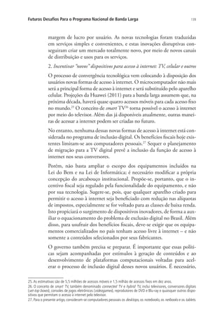 Futuros Desafios Para o Programa Nacional de Banda Larga

139

margem de lucro por usuário. As novas tecnologias foram traduzidas
em serviços simples e convenientes, e estas inovações disruptivas conseguiram criar um mercado totalmente novo, por meio de novos canais
de distribuição e usos para os serviços.
2. Incentivar “novos” dispositivos para acesso à internet: TV, celular e outros
O processo de convergência tecnológica vem colocando à disposição dos
usuários novas formas de acesso à internet. O microcomputador não mais
será a principal forma de acesso à internet e será substituído pelo aparelho
celular. Projeções da Huawei (2011) para a banda larga assumem que, na
próxima década, haverá quase quatro acessos móveis para cada acesso fixo
no mundo.25 O conceito de smart TV26 torna possível o acesso à internet
por meio do televisor. Além das já disponíveis atualmente, outras maneiras de acessar a internet podem ser criadas no futuro.
No entanto, nenhuma dessas novas formas de acesso à internet está considerada no programa de inclusão digital. Os benefícios fiscais hoje existentes limitam-se aos computadores pessoais.27 Sequer o planejamento
de migração para a TV digital prevê a inclusão da função de acesso à
internet nos seus conversores.
Porém, não basta ampliar o escopo dos equipamentos incluídos na
Lei do Bem e na Lei de Informática; é necessário modificar a própria
concepção do arcabouço institucional. Propõe-se, portanto, que o incentivo fiscal seja regulado pela funcionalidade do equipamento, e não
por sua tecnologia. Sugere-se, pois, que qualquer aparelho criado para
permitir o acesso à internet seja beneficiado com redução nas alíquotas
de impostos, especialmente se for voltado para as classes de baixa renda.
Isto propiciará o surgimento de dispositivos inovadores, de forma a auxiliar o equacionamento do problema de exclusão digital no Brasil. Além
disso, para usufruir dos benefícios fiscais, deve-se exigir que os equipamentos comercializados no país tenham acesso livre à internet – e não
somente a conteúdos selecionados por seus fabricantes.
O governo também precisa se preparar. É importante que essas políticas sejam acompanhadas por estímulos à geração de conteúdos e ao
desenvolvimento de plataformas computacionais voltadas para acelerar o processo de inclusão digital desses novos usuários. É necessário,
25. As estimativas são de 5,5 milhões de acessos móveis e 1,5 milhão de acessos fixos em dez anos.
26. O conceito de smart TV, também denominado connected TV e hybrid TV, inclui televisores, conversores digitais
(set-top boxes), consoles de jogos eletrônicos (videogames), reprodutores de DVD e Blu-ray e quaisquer outros dispositivos que permitam o acesso à internet pelo televisor.
27. Para o presente artigo, consideram-se computadores pessoais os desktops, os notebooks, os netbooks e os tablets.

 