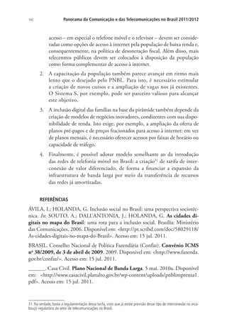 142

Panorama da Comunicação e das Telecomunicações no Brasil 2011/2012

acesso – em especial o telefone móvel e o televisor – devem ser consideradas como opções de acesso à internet pela população de baixa renda e,
consequentemente, na política de desoneração fiscal. Além disso, mais
telecentros públicos devem ser colocados à disposição da população
como forma complementar de acesso à internet.
2.	 A capacitação da população também parece avançar em ritmo mais
lento que o desejado pelo PNBL. Para isto, é necessário estimular
a criação de novos cursos e a ampliação de vagas nos já existentes.
O Sistema S, por exemplo, pode ser parceiro valioso para alcançar
este objetivo.
3.	 A inclusão digital das famílias na base da pirâmide também depende da
criação de modelos de negócios inovadores, condizentes com sua disponibilidade de renda. Isto exige, por exemplo, a ampliação da oferta de
planos pré-pagos e de preços fracionados para acesso à internet: em vez
de planos mensais, é necessário oferecer acessos por faixas de horário ou
capacidade de tráfego.
4.	 Finalmente, é possível adotar modelo semelhante ao da introdução
das redes de telefonia móvel no Brasil: a criação31 de tarifa de interconexão de valor diferenciado, de forma a financiar a expansão da
infraestrutura de banda larga por meio da transferência de recursos
das redes já amortizadas.
REFERÊNCIAS

ÁVILA, I.; HOLANDA, G. Inclusão social no Brasil: uma perspectiva sociotécnica. In: SOUTO, A.; DALL’ANTONIA, J.; HOLANDA, G. As cidades digitais no mapa do Brasil: uma rota para a inclusão social. Brasília: Ministério
das Comunicações, 2006. Disponível em: http://pt.scribd.com/doc/58029118/
As-cidades-digitais-no-mapa-do-Brasil. Acesso em: 15 jul. 2011.
BRASIL. Conselho Nacional de Política Fazendária (Confaz). Convênio ICMS
no 38/2009, de 3 de abril de 2009. 2009. Disponível em: http://www.fazenda.
gov.br/confaz/. Acesso em: 15 jul. 2011.
______. Casa Civil. Plano Nacional de Banda Larga. 5 mai. 2010a. Disponível
em: http://www.casacivil.planalto.gov.br/wp-content/uploads/pnblimprensa1.
pdf. Acesso em: 15 jul. 2011.

31. Na verdade, basta a regulamentação dessa tarifa, visto que já existe previsão desse tipo de interconexão no arcabouço regulatório do setor de telecomunicações no Brasil.

 