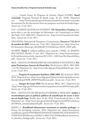 Futuros Desafios Para o Programa Nacional de Banda Larga

143

______. Comitê Gestor do Programa de Inclusão Digital (CGPID). Brasil
conectado: Programa Nacional de Banda Larga. 30 nov. 2010b. Disponível
em:
http://www4.planalto.gov.br/brasilconectado/forum-brasil-conectado/
documentos/3o-fbc/documento-base-do-programa-nacional-de-banda-larga.
Acesso em: 15 jul. 2011.
CGI – COMITÊ GESTOR DA INTERNET. TIC Domicílios e Usuários: pesquisa sobre o uso das tecnologias da Informação e da Comunicação no Brasil.
São Paulo: CGI, 2006-2011. Disponível em: http://cetic.br/usuarios/tic/index.
htm. Acesso em: 15 jul. 2011.
FINLÂNDIA. Ministério de Transporte e Comunicações. Decreto no 732, de 15
de outubro de 2009. Acesso em: 15 jul. 2011. Disponível em: http://www.lvm.
fi/c/document_library/get_file?folderId=913424name=DLFE-10507.pdf.
HUAWEI. Painel 3: políticas públicas para estímulo a PDI. In: SEMINÁRIO ANATEL, Brasília, 17 mai. 2011. Disponível em: http://www.anatel.gov.
br/Portal/documentos/sala_imprensa/20-5-2011--10h55min58s-MarceloMotta.
pdf. Acesso em: 15 jul. 2011.
IBGE – INSTITUTO BRASILEIRO DE GEOGRAFIA E ESTATÍSTICA. Pesquisa Nacional por Amostra de Domicílios. Rio de Janeiro: IBGE, 2003-2009,
v. 24-30. Disponível em: http://www.sidra.ibge.gov.br/pnad/default.asp. Acesso em: 15 jul. 2011.
______. Pesquisa de orçamentos familiares 2008-2009. Rio de Janeiro: IBGE,
2010. Disponível em: http://www.ibge.gov.br/home/estatistica/populacao/condicaodevida/pof/2008_2009/POFpublicacao.pdf. Acesso em: 15 jul. 2011.
______. Sinopse do Censo 2010. Rio de Janeiro: IBGE, 2011. Disponível em:
http://www.ibge.gov.br/home/estatistica/populacao/censo2010/sinopse.pdf.
Acesso em: 15 jul. 2011.
IPEA – INSTITUTO DE PESQUISA ECONÔMICA APLICADA. Análise e
recomendações para as políticas públicas de massificação de acesso à internet em banda larga. Brasília: Ipea, 26 abr. 2010. (Comunicado do Ipea, n. 46).
Disponível em: http://www.ipea.gov.br/portal/images/stories/PDFs/comunicado/100426_comunicadoipea46.pdf. Acesso em: 15 jul. 2011.
QIANG, C. Broadband infrastructure investment in stimulus packages: relevance for developing countries. 2010. Disponível em: http://siteresources.
worldbank.org/EXTINFORMATIONANDCOMMUNICATIONANDTECHNOLOGIES/Resources/282822-1208273252769/Broadband_Investment_
in_Stimulus_Packages.pdf. Acesso em: 15 jul. 2011.

 