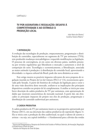 CAPÍTULO 2

TV POR ASSINATURA E REGULAÇÃO: DESAFIO À
COMPETITIVIDADE E AO ESTÍMULO À .
PRODUÇÃO LOCAL
João Maria de Oliveira *
Carolina Teixeira Ribeiro **
1

2

1 INTRODUÇÃO

A evolução das tecnologias de produção, empacotamento, programação e distribuição de conteúdos, especialmente no segmento de TV por assinatura (TVA),
tem produzido mudanças mercadológicas e requerido modificações na legislação.
O processo de convergência, já em curso em diversos países, também pressiona por revisões regulatórias que liberalizem o mercado e aumentem o nível de
competição do setor. Tecnológica e economicamente, a liberalização, associada
ao maior estímulo à produção e à distribuição de conteúdo local, aproveitando a
diversidade e a riqueza cultural do Brasil, pode dar nova dinâmica ao setor.
Este artigo mostra os possíveis impactos relevantes da nova proposta de regulação inserida no Projeto de Lei da Câmara (PLC) no 116, recentemente aprovado pelo Senado. A partir do histórico de evolução da legislação para o setor e
de uma visão descritiva deste mercado, avaliam-se as implicações dos principais
dispositivos contidos no projeto de lei complementar. A análise se inicia por uma
breve descrição da cadeia produtiva da TV por assinatura, com apresentação de
dados que mostram características do mercado nacional. A partir daí, são elencados os principais impactos do projeto nos elos de produção, programação e
distribuição do conteúdo audiovisual por assinatura.
2 CADEIA PRODUTIVA

A cadeia produtiva da TV por assinatura insere-se na perspectiva apresentada por
Dantas (2011), em sua descrição das cadeias produtivas do espetáculo (figura 1).
Ela se inicia com a produção da obra audiovisual, na qual o talento de autores e
artistas – ou seja, seu capital simbólico – é fundamental para a divisão das rendas
Técnico de Planejamento e Pesquisa da Diretoria de Estudos e Políticas Setoriais, de Inovação, Regulação
e Infraestrutura (Diset) do Ipea.
**
Bolsista de Pesquisa da Diset do Ipea.
*

 