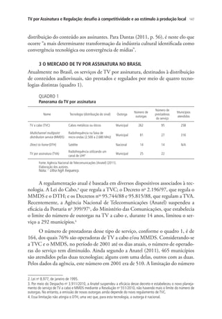 TV por Assinatura e Regulação: desafio à competitividade e ao estímulo à produção local

147

distribuição do conteúdo aos assinantes. Para Dantas (2011, p. 56), é neste elo que
ocorre “a mais determinante transformação da indústria cultural identificada como
convergência tecnológica ou convergência de mídias”.
3 O MERCADO DE TV POR ASSINATURA NO BRASIL

Atualmente no Brasil, os serviços de TV por assinatura, destinados à distribuição
de conteúdos audiovisuais, são prestados e regulados por meio de quatro tecnologias distintas (quadro 1).
QUADRO 1

Panorama da TV por assinatura
Nome

Outorga

Tecnologia (distribuição do sinal)

Número de
outorgas

Número de
prestadoras
do serviço

Municípios
atendidos

TV a cabo (TVC)

Cabos metálicos ou óticos

Municipal

262

95

258

Multichannel multipoint
distribution service (MMDS)

Radiofrequência na faixa de
micro-ondas (2.500 a 2.680 MHz)

Municipal

81

27

316

Direct to home (DTH)

Satélite

Nacional

14

14

N/A

TV por assinatura (TVA)

Radiofrequência utilizando um
canal de UHF1

Municipal

25

22

Fonte: Agência Nacional de Telecomunicações (Anatel) (2011).
Elaboração dos autores.

Nota: 1 Ultra high frequency.

A regulamentação atual é baseada em diversos dispositivos associados à tecnologia. A Lei do Cabo,4 que regula a TVC; o Decreto no 2.196/97, que regula o
MMDS e o DTH; e os Decretos nos 95.744/88 e 95.815/88, que regulam a TVA.
Recentemente, a Agência Nacional de Telecomunicações (Anatel) suspendeu a
eficácia da Portaria no 399/975, do Ministério das Comunicações, que estabelecia
o limite do número de outorgas na TV a cabo e, durante 14 anos, limitou o serviço a 292 municípios.6
O número de prestadoras desse tipo de serviço, conforme o quadro 1, é de
164, dos quais 76% são operadoras de TV a cabo e/ou MMDS. Considerando-se
a TVC e o MMDS, no período de 2001 até os dias atuais, o número de operadoras do serviço tem diminuído. Ainda segundo a Anatel (2011), 465 municípios
são atendidos pelas duas tecnologias; alguns com uma delas, outros com as duas.
Pelos dados da agência, este número em 2001 era de 510. A limitação do número
2. Lei no 8.977, de janeiro de 1995.
3. Por meio do Despacho no 3.911/2010, a Anatel suspendeu a eficácia desse decreto e estabeleceu o novo planejamento do serviço de TV a cabo e MMDS mediante a Resolução no 551/2010, não havendo mais o limite do número de
outorgas. No entanto, a emissão de novas outorgas ainda depende do novo regulamento de TVC.
4. Essa limitação não atingia o DTH, uma vez que, para esta tecnologia, a outorga é nacional.

 
