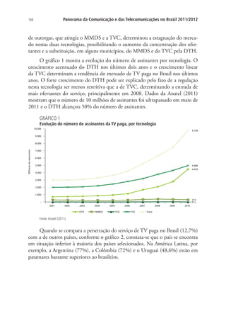 Panorama da Comunicação e das Telecomunicações no Brasil 2011/2012

148

de outorgas, que atingia o MMDS e a TVC, determinou a estagnação do mercado nestas duas tecnologias, possibilitando o aumento da concentração dos ofertantes e a substituição, em alguns municípios, do MMDS e do TVC pela DTH.
O gráfico 1 mostra a evolução do número de assinantes por tecnologia. O
crescimento acentuado do DTH nos últimos dois anos e o crescimento linear
da TVC determinam a tendência do mercado de TV paga no Brasil nos últimos
anos. O forte crescimento do DTH pode ser explicado pelo fato de a regulação
nesta tecnologia ser menos restritiva que a de TVC, determinando a entrada de
mais ofertantes do serviço, principalmente em 2008. Dados da Anatel (2011)
mostram que o número de 10 milhões de assinantes foi ultrapassado em maio de
2011 e o DTH alcançou 50% do número de assinantes.
GRÁFICO 1

Evolução do número de assinantes da TV paga, por tecnologia

Fonte: Anatel (2011).

Quando se compara a penetração do serviço de TV paga no Brasil (12,7%)
com a de outros países, conforme o gráfico 2, constata-se que o país se encontra
em situação inferior à maioria dos países selecionados. Na América Latina, por
exemplo, a Argentina (77%), a Colômbia (72%) e o Uruguai (48,6%) estão em
patamares bastante superiores ao brasileiro.

 