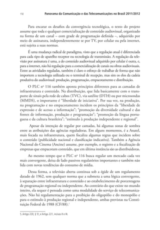 150

Panorama da Comunicação e das Telecomunicações no Brasil 2011/2012

Para encarar os desafios da convergência tecnológica, o texto do projeto
assume que toda e qualquer comercialização de conteúdo audiovisual, organizado
na forma de um canal – com grade de programação definida –, adquirido por
meio de assinatura, independentemente se por TV, por celular ou pela internet,
está sujeita a suas normas.
É uma mudança radical de paradigma, visto que a regulação atual é diferenciada
para cada tipo de aparelho receptor ou tecnologia de transmissão. A regulação da televisão por assinatura é uma, a do conteúdo audiovisual adquirido por celular é outra, e,
para a internet, não há regulação para a comercialização de canais ou obras audiovisuais.
Entre as atividades reguladas, também é claro o esforço de trabalhar de forma que não
importem a tecnologia utilizada ou o terminal de recepção, mas sim os elos da cadeia
produtiva do audiovisual: produção, programação, empacotamento e distribuição.
O PLC no 116 também aponta princípios diferentes para as camadas de
infraestrutura e conteúdo. Na distribuição, que lida basicamente com o transporte de sinais pela rede de cabos (TVC), via satélite (DTH) ou por microondas
(MMDS), o importante é “liberdade de iniciativa”. Por sua vez, na produção,
na programação e no empacotamento incidem os princípios da “liberdade de
expressão e de acesso a informação”; “promoção da diversidade cultural e das
fontes de informação, produção e programação”; “promoção da língua portuguesa e da cultura brasileira”; “estímulo à produção independente e regional”.
Apesar da intenção de regular por camadas, há algumas zonas de sombra
entre as atribuições das agências reguladoras. Em alguns momentos, é a Anatel,
mais focada na infraestrutura, quem fiscaliza algumas regras que incidem sobre
o conteúdo (publicidade nacional e classificação indicativa). Também a Agência
Nacional do Cinema (Ancine) assume, por exemplo, o registro e a fiscalização de
empresas que empacotam conteúdo, que em última instância são as distribuidoras.
Ao mesmo tempo que o PLC no 116 busca regular um mercado cada vez
mais convergente, deixa de lado passivos regulatórios importantes e também não
lida com novas tendências do consumo de mídia.
Dessa forma, a televisão aberta continua sob a égide de um regulamento
datado de 1962, sem qualquer norma que a submeta a uma lógica convergente,
à separação entre infraestrutura e conteúdo e ao estabelecimento de porcentagens
de programação regional ou independente. Ao contrário do que existe no mundo
inteiro, ela sequer é pensada como uma modalidade do serviço de telecomunicações. Não há regulamentação para a proibição do oligopólio e do monopólio e
para o estímulo à produção regional e independente, ambas previstas na Constituição Federal de 1988 (CF/88).7
5. Artigo 220, § 5o, e Artigo 221, incisos II e III.

 